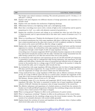 D-8N-SYSTEMSYS12-2.PM6.5
294 ELECTRICAL POWER SYSTEMS
The breaker uses critical resistance switching. The network parameters are R = 10 ohms, L = 8
mH and C = 0.08 µF.
12.3. Explain with neat diagrams two different theories of charge generation and separation in a
thunder cloud.
12.4. Explain with neat sketches the mechanism of lightning discharge.
12.5. Differentiate between a hot lightning stroke and a cold lightning stroke.
12.6. Show that a travelling wave moves with a velocity of light on the overhead line and its speed is
proportional to 1/ εr on a cable with dielectric material of permittivity εr.
12.7. Explain the variation of current and voltage on an overhead line when one end of the line is
(i) short-circuited, and (ii) open-circuited and at the other end a source of constant e.m.f. V is
switched in.
12.8. What is a travelling wave ? Explain the development of such a wave on an overhead line.
12.9. An overhead transmission line with surge impedance 400 ohms is 300 km long. One end of this
line is short-circuited and at the other end a source of 11 kV is suddenly switched in. Calculate
the current at the source end 0.005 sec after the voltage is applied.
12.10. Explain why a short length of cable is connected between the dead end tower and the terminal
apparatus in a station. An overhead line with surge impedance 400 ohms is connected to a termi-
nal apparatus through a short length of cable of surge impedance 40 ohms.
A travelling wave of constant magnitude 100 kV and infinite duration originates in the overhead
line and travels towards the junction with the cable. Calculate the energy transmitted into the
cable during a period of 5 µ sec after the arrival of the wave at the junction.
12.11. An overhead line with inductance and capacitance per km of 1.24 mH and 0.087 µF respectively
is connected in series with an underground cable having inductance and capacitance of 0.185
mH/km and 0.285 µF/km. Calculate the values of transmitted and reflected waves of voltage and
current at the junction due to a voltage surge of 110 kV travelling to the junction (i) along the
line towards the cable, and (ii) along the cable towards the line.
12.12. An overhead line with surge impedance 400 ohms bifurcates into two lines of surge impedance
400 ohms and 40 ohms respectively. If a surge of 20 kV is incident on the overhead line, deter-
mine the magnitudes of voltage and current which enter the bifurcated lines.
12.13. A long overhead line has a surge impedance of 500 ohms and an effective resistance of 6 ohms
per km. If a surge of 400 kV enters the line at a certain point, calculate the magnitude of this
surge after it has traversed 100 km and calculate the power loss and heat loss of the wave over
this distance. Assume velocity of wave as 3 × 108 m/sec.
12.14. A rectangular surge of 2 µ sec duration and magnitude 100 kV travels along a line of surge
impedance 500 ohms. The latter is connected to another line of equal impedance through an
inductor of 500 µH. Calculate the maximum value of surge transmitted to the second line.
12.15. The effective inductance and capacitance of a faulted system as viewed from the contacts of a
breaker are 2.5 mH and 600 pF respectively. Determine the restriking voltage across the breaker
contacts when a fault current of 150 amps is chopped.
12.16. What is arcing ground ? Explain its effect on the performance of a power system.
12.17. What is “capacitance switching” ? Explain its effect on the performance of the circuit breaker.
12.18. Derive an expression for the restriking voltage across the circuit breaker contacts. The system
consists of an unloaded alternator with neutral solidly grounded.
12.19. Explain clearly the variation of current and impedance of an alternator when a 3-phase sudden
short-circuit takes place at its terminals.
www.EngineeringBooksPdf.com
 