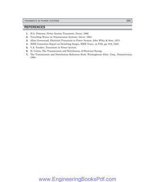 D-8N-SYSTEMSYS12-2.PM6.5
TRANSIENTS IN POWER SYSTEMS 295
REFERENCES
1. H.A. Peterson, Power System Transients, Dover, 1966.
2. Travelling Waves on Transmission Systems, Dover, 1961.
3. Allan Greenwood, Electrical Transients in Power System, John Wiley & Sons, 1971.
4. IEEE Committee Report on Switching Surges, IEEE Trans. on PAS, pp. 912, 1948.
5. V.A. Venikov, Transients in Power System.
6. H. Cotton, The Transmission and Distribution of Electrical Energy.
7. The Transmission and Distribution Reference Book, Westinghouse Elect. Corp., Pennsylvania,
1964.
www.EngineeringBooksPdf.com
 