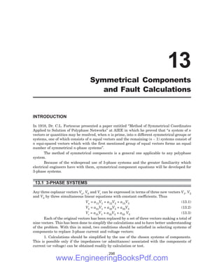 INTRODUCTION
In 1918, Dr. C.L. Fortescue presented a paper entitled ‘‘Method of Symmetrical Coordinates
Applied to Solution of Polyphase Networks’’ at AIEE in which he proved that ‘‘a system of n
vectors or quantities may be resolved, when n is prime, into n different symmetrical groups or
systems, one of which consists of n equal vectors and the remaining (n – 1) systems consist of
n equi-spaced vectors which with the first mentioned group of equal vectors forms an equal
number of symmetrical n-phase systems’’.
The method of symmetrical components is a general one applicable to any polyphase
system.
Because of the widespread use of 3-phase systems and the greater familiarity which
electrical engineers have with them, symmetrical component equations will be developed for
3-phase systems.
13.1 3-PHASE SYSTEMS
Any three coplanar vectors Va, Vb and Vc can be expressed in terms of three new vectors V1, V2
and V3 by three simultaneous linear equations with constant coefficients. Thus
Va = a11V1 + a12V2 + a13V3 (13.1)
Vb = a21V1 + a22V2 + a23V3 (13.2)
Vc = a31V1 + a32V2 + a33 V3 (13.3)
Each of the original vectors has been replaced by a set of three vectors making a total of
nine vectors. This has been done to simplify the calculations and to have better understanding
of the problem. With this in mind, two conditions should be satisfied in selecting systems of
components to replace 3-phase current and voltage vectors:
1. Calculations should be simplified by the use of the chosen systems of components.
This is possible only if the impedances (or admittances) associated with the components of
current (or voltage) can be obtained readily by calculation or test.
298
13
Symmetrical Components
and Fault Calculations
www.EngineeringBooksPdf.com
 