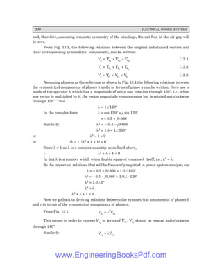 D-8N-SYSTEM1SYS13-1.PM6.5
300 ELECTRICAL POWER SYSTEMS
and, therefore, assuming complete symmetry of the windings, the net flux in the air gap will
be zero.
From Fig. 13.1, the following relations between the original unbalanced vectors and
their corresponding symmetrical components, can be written:
Va = V V V
a a a
1 2 0
+ + (13.4)
Vb = V V V
b b b
1 2 0
+ + (13.5)
Vc = V V V
c c c
1 2 0
+ + (13.6)
Assuming phase a as the reference as shown in Fig. 13.1 the following relations between
the symmetrical components of phases b and c in terms of phase a can be written. Here use is
made of the operator λ which has a magnitude of unity and rotation through 120°, i.e., when
any vector is multiplied by λ, the vector magnitude remains same but is rotated anticlockwise
through 120°. Thus
λ = 1∠120°
In the complex form λ = cos 120° + j sin 120°
= – 0.5 + j0.866
Similarly λ2 = – 0.5 – j0.866
λ3 = 1.0 = 1∠360°
or λ3 – 1 = 0
or (λ – 1) (λ2 + λ + 1) = 0
Since λ ≠ 1 as λ is a complex quantity as defined above,
∴ λ2 + λ + 1 = 0
In fact λ is a number which when doubly squared remains λ itself, i.e., λ4 = λ.
So the important relations that will be frequently required in power system analysis are
λ = – 0.5 + j0.866 = 1.0∠120°
λ2 = – 0.5 – j0.866 = 1.0∠–120°
λ3 = 1.0∠0°
λ4 = λ
λ2 + λ + 1 = 0
Now we go back to deriving relations between the symmetrical components of phases b
and c in terms of the symmetrical components of phase a.
From Fig. 13.1, V V
b a
1 1
2
= λ
This means in order to express Vb1
in terms of Va1
, Va1
should be rotated anti-clockwise
through 240°.
Similarly V V
c a
1 1
= λ
www.EngineeringBooksPdf.com
 