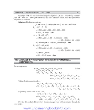 D-8N-SYSTEM1SYS13-1.PM6.5
SYMMETRICAL COMPONENTS AND FAULT CALCULATIONS 303
Example 13.2: The line currents in amperes in phases a, b and c respectively are 500 +
j150, 100 – j600 and – 300 + j600 referred to the same reference vector. Find the symmetrical
component of currents.
Solution: The line currents are
Ia = 500 + j150, Ib = 100 – j600 and Ic = – 300 + j600 amps
Ia0
= 1
3 (Ia + Ib + Ic)
= 1
3 [500 + j150 + 100 – j600 – 300 + j600]
= 100 + j 50 amps. Ans.
Ia1
= 1
3 [Ia + λIb + λ2Ic]
= 1
3 [500 + j150 + (– 0.5 + j0.866) (100 – j600)
+ (– 0.5 – j0.866) (– 300 + j600)]
= 1
3 [1639 + j496.4] = 546.3 + j165.46 amps. Ans.
Ia2
= 1
3 [Ia + λ2Ib + λIc]
= 1
3 [500 + j150 + (– 0.5 – j0.866) (100 – j600)
+ (– 0.5 + j0.866) (– 300 + j600)]
= 1
3 [146.3 – j65.46]
= 48.8 – j21.82 amps. Ans.
13.3 AVERAGE 3-PHASE POWER IN TERMS OF SYMMETRICAL
COMPONENTS
The average power
P = VaIa cos φa + VbIb cos φb + VcIc cos φc (13.14)
= Va
. Ia + Vb
. Ib + Vc
. Ic
= (Va1
+ Va2
+ Va0
) . (Ia1
+ Ia2
+ Ia0
)
+ (λ2
Va1
+ λVa2
+ Va0
) . (λ2
Ia1
+ λIa2
+ Ia0
)
+ (λVa1
+ λ2
Va2
+ Va0
) . (λIa1
+ λ2 Ia2
+ Ia0
)
Taking first term on the r.h.s.,
(Va1
+ Va2
+ Va0
) . (Ia1
+ Ia2
+ Ia0
)
= Va1
. Ia1
+ Va2
. Ia2
+ Va0
. Ia0
+ Va1
. Ia2
+ Va1
. Ia0
+ Va2
. Ia1
+ Va2
. Ia0
+ Va0
. Ia1
+ Va0
. Ia2
Expanding second term on the r.h.s.,
(λ2
Va1
+ λVa2
+ Va0
) . (λ2
Ia1
+ λIa2
+ Ia0
)
= λ2
Va1
. λ2
Ia1
+ λ2
Va1
. λIa2
+ λ2
Va1
. Ia0
+ λVa2
. λ2
Ia1
+ λVa2
. λIa2
+ λVa2
. Ia0
+ Va0
. λ2
Ia1
+ Va0
. λIa2
+ Va0
. Ia0
Now the dot product of two vectors does not change when both are rotated through the
same angle.
www.EngineeringBooksPdf.com
 
