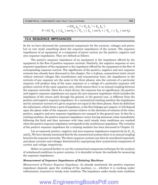 D-8N-SYSTEM1SYS13-1.PM6.5
SYMMETRICAL COMPONENTS AND FAULT CALCULATIONS 305
= 3[Va0
Ia0
* + Va1
Ia1
* + Va2
Ia2
*]
∴ P = 3[| Va0
| | Ia0
| cos θ0 + | Va1
| | Ia1
| cos θ1 + | Va2
| | Ia2
| cos θ2].
13.4 SEQUENCE IMPEDANCES
So far we have discussed the symmetrical components for the currents, voltages and power.
Let us now study something about the sequence impedances of the system. The sequence
impedances of an equipment or a component of power system are the positive, negative and
zero sequence impedances. They are defined as follows:
The positive sequence impedance of an equipment is the impedance offered by the
equipment to the flow of positive sequence currents. Similarly, the negative sequence or zero
sequence impedance of the equipment is the impedance offered by the equipment to the flow of
corresponding sequence current. The significance of the positive, negative and zero sequence
currents has already been discussed in this chapter. For a 3-phase, symmetrical static circuit
without internal voltages like transformers and transmission lines, the impedances to the
currents of any sequence are the same in the three phases; also the currents of a particular
sequence will produce drop of the same sequence or a voltage of a particular sequence will
produce current of the same sequence only, which means there is no mutual coupling between
the sequence networks. Since for a static device, the sequence has no significance, the positive
and negative sequence impedances are equal; the zero sequence impedance which includes the
impedance of the return path through the ground, in the general case, is different from the
positive and negative sequence impedance. In a symmetrical rotating machine the impedances
met by armature currents of a given sequence are equal in the three phases. Since by definition
the inductance, which forms a part of impedance, is the flux linkages per ampere, it will depend
upon the phase order of the sequence current relative to the direction of rotation of the rotor;
positive, negative and zero sequence impedances are unequal in the general case. In fact for a
rotating machine, the positive sequence impedance varies, having minimum value immediately
following the fault and then increases with time until steady state conditions are reached
when the positive sequence impedance corresponds to the synchronous impedance. The variation
of the positive sequence impedance for a rotating machine has been discussed in Chapter 12.
Let us represent positive, negative and zero sequence impedances respectively by Z1, Z2
and Z0. We have already mentioned that for the symmetrical systems there is no mutual coupling
between the sequence networks. The three-sequence systems can then be considered separately
and phase currents and voltages determined by superposing their symmetrical components of
current and voltage respectively.
Before we proceed further to use the symmetrical components technique for the analysis
of unbalanced conditions in power systems, it is desirable to know the methods for measuring
the sequence impedances.
Measurement of Sequence Impedances of Rotating Machines
Measurement of Positive Sequence Impedance: As already mentioned, the positive sequence
impedance depends upon the working of the machine, i.e., whether it is working under
subtransient, transient or steady state condition. The impedance under steady state condition
www.EngineeringBooksPdf.com
 