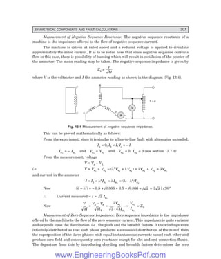 D-8N-SYSTEM1SYS13-1.PM6.5
SYMMETRICAL COMPONENTS AND FAULT CALCULATIONS 307
Measurement of Negative Sequence Reactance: The negative sequence reactance of a
machine is the impedance offered to the flow of negative sequence current.
The machine is driven at rated speed and a reduced voltage is applied to circulate
approximately the rated current. It is to be noted here that since negative sequence currents
flow in this case, there is possibility of hunting which will result in oscillation of the pointer of
the ammeter. The mean reading may be taken. The negative sequence impedance is given by
Z2 =
V
I
3
where V is the voltmeter and I the ammeter reading as shown in the diagram (Fig. 13.4).
F
F c b
a
V
1 – f
A
Fig. 13.4 Measurement of negative sequence impedance.
This can be proved mathematically as follows:
From the experiment, since it is similar to a line-to-line fault with alternator unloaded,
Ia = 0, Ib = I, Ic = – I
Ia1
= – Ia2
and Va1
= Va2
and Va0
= 0, Ia0
= 0 (see section 13.7.1)
From the measurement, voltage
V = Va – Vb
i.e. V = Va1
+ Va2
– (λ2
Va1
+ λVa2
) = 2Va2
+ Va2
= 3Va2
and current in the ammeter
I = Ib = λ2
Ia1
+ λIa2
= (λ – λ2)Ia2
Now (λ – λ2) = – 0.5 + j0.866 + 0.5 + j0.866 = j 3 = | 3 |∠90°
∴ Current measured = I = 3 Ia2
Now
V
I
V V
I
V
I
V
I
a b
b
a
a
a
a
3 3
3
3 3
2
2
2
2
=
−
= =
.
= Z2
Measurement of Zero Sequence Impedance: Zero sequence impedance is the impedance
offered by the machine to the flow of the zero sequence current. This impedance is quite variable
and depends upon the distribution, i.e., the pitch and the breadth factors. If the windings were
infinitely distributed so that each phase produced a sinusoidal distribution of the m.m.f. then
the superposition of the three phases with equal instantaneous currents cancel each other and
produce zero field and consequently zero reactance except for slot and end-connection fluxes.
The departure from this by introducing chording and breadth factors determines the zero
www.EngineeringBooksPdf.com
 