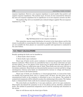 D-8N-SYSTEM1SYS13-1.PM6.5
308 ELECTRICAL POWER SYSTEMS
sequence impedance. However, zero sequence impedance is much smaller than positive and
negative sequence impedances. The machine must, of course, be star connected for otherwise
the term zero sequence impedance has no significance as no zero sequence currents can flow.
The machine (Fig. 13.5) is at standstill and a reduced voltage is applied. The zero sequence
impedance Z0 = V/3I.
F
F
A
V
a
b
c
1 – f
Fig. 13.5 Measurement of zero sequence impedance.
This connection ensures equal distribution of current in the three phases and for this
reason is preferable to connecting the three phases in parallel. However, if the six terminals
are not available the three phases are connected in parallel and experiment is conducted in
the same fashion.
13.5 FAULT CALCULATIONS
Broadly speaking the faults can be classified as:
1. Shunt faults (short circuits).
2. Series faults (open conductor).
Shunt type of faults involve power conductor or conductors-to-ground or short circuit
between conductors. When circuits are controlled by fuses or any device which does not open
all three phases, one or two phases of the circuit may be opened while the other phases or
phase is closed. These are called series type of faults. These faults may also occur with one or
two broken conductors. Shunt faults are characterised by increase in current and fall in voltage
and frequency whereas series faults are characterised by increase in voltage and frequency
and fall in current in the faulted phases.
Shunt type of faults are classified as (i) Line-to-ground fault; (ii) Line-to-line fault;
(iii) Double line-to-ground fault; and (iv) 3-phase fault. Of these, the first three are the
unsymmetrical faults as the symmetry is disturbed in one or two phases. The method of
symmetrical components will be utilized to analyse the unbalancing in the system. The 3-phase
fault is a balanced fault which could also be analysed using symmetrical components.
The series faults are classified as: (i) one open conductor, and (ii) two open conductors.
These faults also disturb the symmetry in one or two phases and are, therefore, unbalanced
faults. The method of symmetrical components can be used for analysing such situations in
the system.
Here we will discuss only the shunt type of faults.
www.EngineeringBooksPdf.com
 