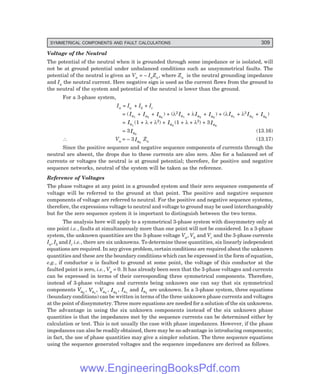 D-8N-SYSTEM1SYS13-1.PM6.5
SYMMETRICAL COMPONENTS AND FAULT CALCULATIONS 309
Voltage of the Neutral
The potential of the neutral when it is grounded through some impedance or is isolated, will
not be at ground potential under unbalanced conditions such as unsymmetrical faults. The
potential of the neutral is given as Vn = – InZn, where Zn is the neutral grounding impedance
and In the neutral current. Here negative sign is used as the current flows from the ground to
the neutral of the system and potential of the neutral is lower than the ground.
For a 3-phase system,
In = Ia + Ib + Ic
= (Ia1
+ Ia2
+ Ia0
) + (λ2 Ia1
+ λIa2
+ Ia0
) + (λIa1
+ λ2
Ia2
+ Ia0
)
= Ia1
(1 + λ + λ2) + Ia2
(1 + λ + λ2) + 3Ia0
= 3Ia0
(13.16)
∴ Vn = – 3 Ia0
Zn (13.17)
Since the positive sequence and negative sequence components of currents through the
neutral are absent, the drops due to these currents are also zero. Also for a balanced set of
currents or voltages the neutral is at ground potential; therefore, for positive and negative
sequence networks, neutral of the system will be taken as the reference.
Reference of Voltages
The phase voltages at any point in a grounded system and their zero sequence components of
voltage will be referred to the ground at that point. The positive and negative sequence
components of voltage are referred to neutral. For the positive and negative sequence systems,
therefore, the expressions voltage to neutral and voltage to ground may be used interchangeably
but for the zero sequence system it is important to distinguish between the two terms.
The analysis here will apply to a symmetrical 3-phase system with dissymmetry only at
one point i.e., faults at simultaneously more than one point will not be considered. In a 3-phase
system, the unknown quantities are the 3-phase voltage Va, Vb and Vc and the 3-phase currents
Ia, Ib and Ic i.e., there are six unknowns. To determine these quantities, six linearly independent
equations are required. In any given problem, certain conditions are required about the unknown
quantities and these are the boundary conditions which can be expressed in the form of equation,
e.g., if conductor a is faulted to ground at some point, the voltage of this conductor at the
faulted point is zero, i.e., Va = 0. It has already been seen that the 3-phase voltages and currents
can be expressed in terms of their corresponding three symmetrical components. Therefore,
instead of 3-phase voltages and currents being unknown one can say that six symmetrical
components Va0
, Va1
, Va2
, Ia0
, Ia1
and Ia2
are unknown. In a 3-phase system, three equations
(boundary conditions) can be written in terms of the three unknown phase currents and voltages
at the point of dissymmetry. Three more equations are needed for a solution of the six unknowns.
The advantage in using the six unknown components instead of the six unknown phase
quantities is that the impedances met by the sequence currents can be determined either by
calculation or test. This is not usually the case with phase impedances. However, if the phase
impedances can also be readily obtained, there may be no advantage in introducing components;
in fact, the use of phase quantities may give a simpler solution. The three sequence equations
using the sequence generated voltages and the sequence impedances are derived as follows.
www.EngineeringBooksPdf.com
 