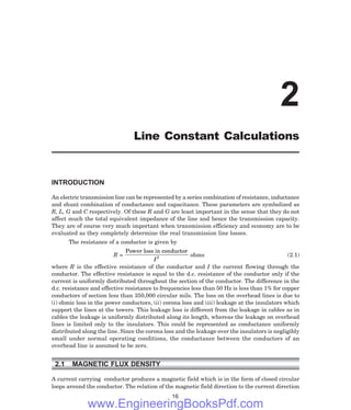 INTRODUCTION
An electric transmission line can be represented by a series combination of resistance, inductance
and shunt combination of conductance and capacitance. These parameters are symbolized as
R, L, G and C respectively. Of these R and G are least important in the sense that they do not
affect much the total equivalent impedance of the line and hence the transmission capacity.
They are of course very much important when transmission efficiency and economy are to be
evaluated as they completely determine the real transmission line losses.
The resistance of a conductor is given by
R =
Power loss in conductor
I2 ohms (2.1)
where R is the effective resistance of the conductor and I the current flowing through the
conductor. The effective resistance is equal to the d.c. resistance of the conductor only if the
current is uniformly distributed throughout the section of the conductor. The difference in the
d.c. resistance and effective resistance to frequencies less than 50 Hz is less than 1% for copper
conductors of section less than 350,000 circular mils. The loss on the overhead lines is due to
(i) ohmic loss in the power conductors, (ii) corona loss and (iii) leakage at the insulators which
support the lines at the towers. This leakage loss is different from the leakage in cables as in
cables the leakage is uniformly distributed along its length, whereas the leakage on overhead
lines is limited only to the insulators. This could be represented as conductance uniformly
distributed along the line. Since the corona loss and the leakage over the insulators is negligibly
small under normal operating conditions, the conductance between the conductors of an
overhead line is assumed to be zero.
2.1 MAGNETIC FLUX DENSITY
A current carrying conductor produces a magnetic field which is in the form of closed circular
loops around the conductor. The relation of the magnetic field direction to the current direction
16
2
Line Constant Calculations
www.EngineeringBooksPdf.com
 