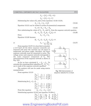 D-8N-SYSTEM1SYS13-1.PM6.5
SYMMETRICAL COMPONENTS AND FAULT CALCULATIONS 313
Va0
Va0
Ia0
Z0
Va2
Va2
Ia2
Z2
Va1
Va1
Ia1
Z1
Ea
Ia1
= I = I
a2 a0
Ia2
= 1
3 (Ia + λ2Ib + λIc)
Ia0
= 1
3 (Ia + Ib + Ic)
Substituting the values of Ib and Ic from equations (13.22–13.23),
Ia1
= Ia2
= Ia0
= Ia/3 (13.24)
Equation (13.21) can be written in terms of symmetrical components
Va = 0 = Va1
+ Va2
+ Va0
(13.25)
Now substituting the values of Va0
, Va1
and Va2
from the sequence network equation,
Ea – Ia1
Z1 – Ia2
Z2 – Ia0
Z0 = 0 (13.26)
Since Ia1
= Ia2
= Ia0
Equation (13.26) becomes
Ea – Ia1
Z1 – Ia1
Z2 – Ia1
Z0 = 0
or Ia1
=
E
Z Z Z
a
1 2 0
+ +
(13.27)
From equation (13.27) it is clear that to simulate
a L-G fault all the three sequence networks are
required and since the currents are all equal in
magnitude and phase angle, therefore, the three
sequence networks must be connected in series. The
voltage across each sequence network corresponds to
the same sequence component of Va. The
interconnection of the sequence network is shown in
Fig. 13.9.
So far we have calculated Ia1
= Ia2
= Ia0
. To
calculate the remaining three unknowns Va0
, Va1
, Va2
,
use is made of the sequence network equations.
The analysis will now be made using matrix
manipulations.
From equation (13.13)
I
I
I
I
a
a
a
a
0
1
2
1
3
2
2
1 1 1
1
1
0
0
L
N
M
M
M
O
Q
P
P
P
=
L
N
M
M
O
Q
P
P
L
N
M
M
O
Q
P
P
λ λ
λ λ
Substituting for Ib = Ic = 0,
I
I
I
I
a
a
a
a
0
1
2
1
3
2
2
1 1 1
1
1
0
0
L
N
M
M
M
O
Q
P
P
P
=
L
N
M
M
O
Q
P
P
L
N
M
M
O
Q
P
P
λ λ
λ λ
From this equation Ia0
= Ia1
= Ia2
= Ia/3
Substituting equation (13.24) into equation (13.20(a)),
V
V
V
E
Z
Z
Z
I
I
I
a
a
a
a
a
a
a
0
1
2
1
1
1
0
0
0 0
0 0
0 0
0
1
2
L
N
M
M
M
O
Q
P
P
P
=
L
N
M
M
O
Q
P
P−
L
N
M
M
O
Q
P
P
L
N
M
M
M
O
Q
P
P
P
Fig. 13.9 Interconnection of
sequence networks for L-G fault.
www.EngineeringBooksPdf.com
 