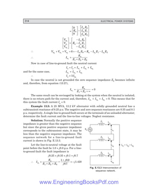 D-8N-SYSTEM1SYS13-1.PM6.5
314 ELECTRICAL POWER SYSTEMS
Va0
Ia0
Z0
Va2
Va2
Ia2
Z2
Va1
Va1
Ia1
Z1
Ea
Ia1
= I = I
a2 a0
=
0
0
1
1
1
0
1
2
E
I Z
I Z
I Z
a
a
a
a
L
N
M
M
O
Q
P
P−
L
N
M
M
M
O
Q
P
P
P
V
V
V
E
I Z
I Z
I Z
a
a
a
a
a
a
a
0
1
2
1
1
1
0
1
2
L
N
M
M
M
O
Q
P
P
P
=
−
−
−
L
N
M
M
M
O
Q
P
P
P
∴ V V V I Z E I Z I Z
a a a a a a a
0 1 2 1 1 1
0 0 1 2
+ + = = − + − −
∴ Ia1
=
E
Z Z Z
a
1 2 0
+ +
Now in case of line-to-ground fault the neutral current
In = Ia = Ia1
+ Ia2
+ Ia0
and for the same case, Ia1
= Ia2
= Ia0
∴ In = 3 Ia0
In case the neutral is not grounded the zero sequence impedance Z0 becomes infinite
and, therefore, from equation (13.27),
Ia1
=
E
Z Z
a
1 2
+ + ∞
= 0
The same result can be envisaged by looking at the system when the neutral is isolated;
there is no return path for the current and, therefore, Ia1
= Ia2
= Ia0
= 0. This means that for
this system the fault current Ia = 0.
Example 13.3: A 25 MVA, 13.2 kV alternator with solidly grounded neutral has a
subtransient reactance of 0.25 p.u. The negative and zero sequence reactances are 0.35 and 0.1
p.u. respectively. A single line to ground fault occurs at the terminals of an unloaded alternator;
determine the fault current and the line-to-line voltages. Neglect resistance.
Solution: Normally the positive sequence
impedance is greater than the negative sequence
but since the given positive sequence impedance
corresponds to the subtransient state, it may be
less than the negative sequence impedance. The
sequence network for a line-to-ground fault
current is shown in Fig. E.13.3.
Let the line-to-neutral voltage at the fault
point before the fault be 1.0 + j0.0 p.u. For a line-
to-ground fault the fault impedance is
j0.25 + j0.35 + j0.1 = j0.7
∴ Ia1
=
E
Z Z Z
j
j
a
1 2 0
1 0 0
0 7
+ +
=
+ .
.
= – j1.428
Fig. E.13.3 Interconnection of
sequence network.
www.EngineeringBooksPdf.com
 