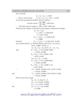 D-8N-SYSTEM1SYS13-1.PM6.5
SYMMETRICAL COMPONENTS AND FAULT CALCULATIONS 315
For a L-G fault
Ia1
= Ia2
= Ia0
= – j1.428
∴ The p.u. fault current Ia = Ia1
+ Ia2
+ Ia0
= 3 Ia1
= – j4.285
Let the base quantities be 25 MVA, 13.2 kV, and hence
the base current =
25 1000
3
×
× 13.2
= 1093 amps
∴ The fault current in amperes = 1093 × 4.285 = 4685 amps
To find out the voltages, we first find out the sequence components of voltages.
Va1
= Ea – Ia1
Z1
= 1 + j0.0 – (– j1.428)(j0.25)
= 1 – 0.357 = 0.643
Va2
= – Ia2
Z2 = – (– j1.428) (j0.35)
= – 0.4998
Similarly, Va0
= – Ia0
Z0 = – (– j1.428) (j0.1) = 0.1428
As a numeric check Va = 0. Substituting the values of Va1
, Va2
and Va0
,
0.643 – 0.4998 – 0.1428 ~
− 0
Vb = Vb1
+ Vb2
+ Vb0
and Vc = Vc1
+ Vc2
+ Vc0
Now Vb1
= λ2Va1
= (– 0.5 – j0.866) (0.643)
= – 0.3215 – j0.5568
Vb2
= λVa2
= (– 0.5 + j0.866)(– 0.50)
= (0.25 – j0.433)
Vb0
= Va0
= Vc0
= – 0.1428
Vc1
= λVa1
= (– 0.5 + j0.866)(0.643)
= – 0.3215 + j0.5568
Vc2
= λ2Va2
= (– 0.5 – j0.866) (– 0.5)
= 0.25 + j0.433
∴ Vb = – 0.3215 – j0.5568 + 0.25 – j0.433 – 0.1428
= – 0.2143 – j0.9898
and Vc = – 0.3215 + j0.5568 + 0.25 + j0.433 – 0.1428
= – 0.2143 + j0.9898
Now the line-to-line voltage
Vab = Va – Vb. Since Va = 0,
Vab = – Vb = 0.2143 + j0.9898
Vac = – Vc = 0.2143 – j0.9898
and Vbc = Vb – Vc = – j2 × 0.9898
= – j1.9796
www.EngineeringBooksPdf.com
 