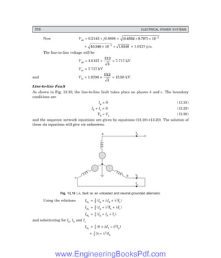 D-8N-SYSTEM1SYS13-1.PM6.5
316 ELECTRICAL POWER SYSTEMS
Now Vab = 0.2143 + j0.9898 = ( . . )
0 4592 9 797 10 1
+ × −
= 10 346 10 10346
1
. .
× =
−
= 1.0127 p.u.
The line-to-line voltage will be
Vab = 1.0127 ×
13 2
3
.
= 7.717 kV
Vac = 7.717 kV
and Vbc = 1.9796 ×
13 2
3
.
= 15.08 kV.
Line-to-line Fault
As shown in Fig. 13.10, the line-to-line fault takes place on phases b and c. The boundary
conditions are
Ia = 0 (13.28)
Ib + Ic = 0 (13.29)
Vb = Vc (13.30)
and the sequence network equations are given by equations (13.18)–(13.20). The solution of
these six equations will give six unknowns.
Ib
Ic
Ia
a
b
c
Fig. 13.10 L-L fault on an unloaded and neutral grounded alternator.
Using the relations Ia1
= 1
3 (Ia + λIb + λ2Ic)
Ia2
= 1
3 (Ia + λ2Ib + λIc)
Ia0
= 1
3 (Ia + Ib + Ic)
and substituting for Ia, Ib and Ic
Ia1
= 1
3 (0 + λIb – λ2Ib)
= 1
3 (λ – λ2)Ib
www.EngineeringBooksPdf.com
 