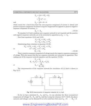 D-8N-SYSTEM1SYS13-2.PM6.5
SYMMETRICAL COMPONENTS AND FAULT CALCULATIONS 317
Ia2
= 1
3 (0 + λ2Ib – λIb)
=
Ib
3
(λ2 – λ)
and Ia0
= 1
3 (0 + 0) = 0
which means for a line-to-line fault the zero-sequence component of current is absent and
positive-sequence component of current is equal in magnitude but opposite in phase to negative
sequence component of current, i.e.
Ia1
= – Ia2
…(13.31)
To simulate L-L fault condition zero sequence network is not required and the positive
and negative-sequence networks are to be connected in opposition as Ia1
= – Ia2
.
Now from equations (13.8) and (13.9)
Vb = Va0
+ λ2Va1
+ λVa2
Vc = Va0
+ λVa1
+ λ2Va1
Substituting these relations in equation (13.30),
Va0
+ λ2Va1
+ λVa2
= Va0
+ λVa1
+ λ2Va2
or (λ2 – λ)Va1
= (λ2 – λ)Va2
∴ Va1
= Va2
…(13.32)
That is, positive-sequence component of voltage equals the negative-sequence component
of voltage. This also means that the two sequence networks are connected in opposition. Now
making use of the sequence network equation and the equation (13.32),
Va1
= Va2
Ea – Ia1
Z1 = – Ia2
Z2 = Ia1
Z2
or Ia1
=
E
Z Z
a
1 2
+
The interconnection of the sequence network for simulation of L-L fault is shown in
Fig. 13.11.
Va2
Va2
Va1
Va1
Ia1
Z1 Ia2
Z2
Ea
Fig. 13.11 Interconnection of sequence networks for L-L fault.
So far we have calculated Ia1
, Ia2
and Ia0
, we can calculate the three symmetrical
components of voltages Va1
, Va2
and Va0
and then using the relations (13.7)–(13.9), the phase
currents and voltages can be obtained. It is to be noted here that since Ia0
= 0, ∴ Va0
= 0.
www.EngineeringBooksPdf.com
 