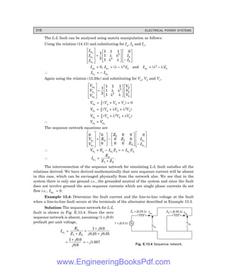 D-8N-SYSTEM1SYS13-2.PM6.5
318 ELECTRICAL POWER SYSTEMS
Va2
Va2
Va1
Va1
Ia1
Ia2
Z2 = j0.35 W
Z1 = j0.25 W
1 + j0.0 W
The L-L fault can be analysed using matrix manipulation as follows:
Using the relation (14.13) and substituting for Ia, Ib and Ic,
I
I
I
I
I
a
a
a
b
b
0
1
2
1
3
1 1 1
1
1
0
2
2
L
N
MMM
O
Q
PPP
=
L
N
MM
O
Q
PP −
L
N
MM
O
Q
PP
λ λ
λ λ
Ia0
= 0, Ia1
= (λ – λ2)Ib and Ia2
= (λ2 – λ)Ib
∴ Ia1
= – Ia2
Again using the relation (13.20a) and substituting for Va, Vb and Vc,
V
V
V
V
V
V
a
a
a
b
b
0
1
2
1
3
1 1 1
1
1
2
2
2
L
N
MMM
O
Q
PPP
=
L
N
MM
O
Q
PP
L
N
MM
O
Q
PP
λ λ
λ λ
Va0
= 1
3 (Va + Vb + Vc) = 0
Va1
= 1
3 (Va + λVb + λ2Vb)
Va2
= 1
3 (Va + λ2Vb + λVb)
∴ Va1
= Va2
The sequence network equations are
0 0
0
0 0
0 0
0 0
0
1
1
1
1
0
1
2
V
V
E
Z
Z
Z
I
I
a
a
a a
a
L
N
MMM
O
Q
PPP
=
L
N
MM
O
Q
PP−
L
N
MM
O
Q
PP −
L
N
MMM
O
Q
PPP
∴ Va1
= Ea – Ia1
Z1 = + Ia1
Z2
∴ Ia1
=
E
Z Z
a
1 2
+
.
The interconnection of the sequence network for simulating L-L fault satisfies all the
relations derived. We have derived mathematically that zero sequence current will be absent
in this case, which can be envisaged physically from the network also. We see that in the
system there is only one ground i.e., the grounded neutral of the system and since the fault
does not involve ground the zero sequence currents which are single phase currents do not
flow i.e., Ia0
= 0.
Example 13.4: Determine the fault current and the line-to-line voltage at the fault
when a line-to-line fault occurs at the terminals of the alternator described in Example 13.3.
Solution: The sequence network for L-L
fault is shown in Fig. E.13.4. Since the zero
sequence network is absent, assuming (1 + j0.0)
prefault per unit voltage,
Ia1
=
E
Z Z
j
j j
a
1 2
1 0 0
0 25 0 35
+
=
+
+
.
. .
=
+
1 0 0
0 6
j
j
.
.
= – j1.667
Fig. E.13.4 Sequence network.
www.EngineeringBooksPdf.com
 