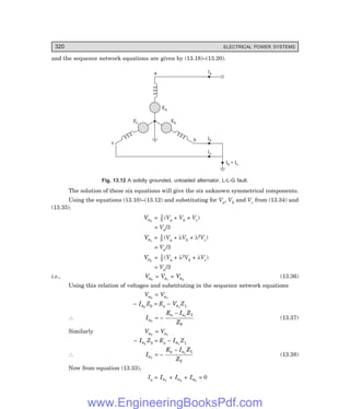 D-8N-SYSTEM1SYS13-2.PM6.5
320 ELECTRICAL POWER SYSTEMS
and the sequence network equations are given by (13.18)–(13.20).
Ib
Ic
Ia
a
b
Eb
Ec
Ea
c
Ib + Ic
Fig. 13.12 A solidly grounded, unloaded alternator, L-L-G fault.
The solution of these six equations will give the six unknown symmetrical components.
Using the equations (13.10)–(13.12) and substituting for Va, Vb and Vc from (13.34) and
(13.35).
Va0
= 1
3 (Va + Vb + Vc)
= Va/3
Va1
= 1
3 (Va + λVb + λ2Vc)
= Va/3
Va2
= 1
3 (Va + λ2Vb + λVc)
= Va/3
i.e., Va0
= Va1
= Va2
(13.36)
Using this relation of voltages and substituting in the sequence network equations
Va0
= Va1
– Ia0
Z0 = Ea – Va1
Z1
∴ Ia0
= –
E I Z
Z
a a
− 1 1
0
(13.37)
Similarly Va2
= Va1
– Ia2
Z2 = Ea – Ia1
Z1
∴ Ia2
= –
E I Z
Z
a a
− 1 1
2
(13.38)
Now from equation (13.33),
Ia = Ia1
+ Ia2
+ Ia0
= 0
www.EngineeringBooksPdf.com
 