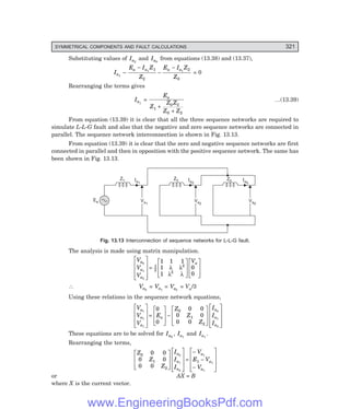 D-8N-SYSTEM1SYS13-2.PM6.5
SYMMETRICAL COMPONENTS AND FAULT CALCULATIONS 321
Substituting values of Ia2
and Ia0
from equations (13.38) and (13.37),
Ia1
–
E I Z
Z
E I Z
Z
a a a a
−
−
−
1 1
1
2
2
0
= 0
Rearranging the terms gives
Ia1
=
E
Z
Z Z
Z Z
a
1
0 2
0 2
+
+
…(13.39)
From equation (13.39) it is clear that all the three sequence networks are required to
simulate L-L-G fault and also that the negative and zero sequence networks are connected in
parallel. The sequence network interconnection is shown in Fig. 13.13.
From equation (13.39) it is clear that the zero and negative sequence networks are first
connected in parallel and then in opposition with the positive sequence network. The same has
been shown in Fig. 13.13.
Va0
Va0
Ia0
Z0
Va2
Va2
Ia2
Z2
Va1
Va1
Ia1
Z1
Ea
Fig. 13.13 Interconnection of sequence networks for L-L-G fault.
The analysis is made using matrix manipulation.
V
V
V
V
a
a
a
a
0
1
2
1
3
2
2
1 1 1
1
1
0
0
L
N
MMM
O
Q
PPP
=
L
N
MM
O
Q
PP
L
N
MM
O
Q
PP
λ λ
λ λ
∴ Va0
= Va1
= Va2
= Va/3
Using these relations in the sequence network equations,
V
V
V
E
Z
Z
Z
I
I
I
a
a
a
a
a
a
a
1
1
1
0
1
2
0
0
0 0
0 0
0 0
0
1
2
L
N
MMM
O
Q
PPP
=
L
N
MM
O
Q
PP−
L
N
MM
O
Q
PP
L
N
MMM
O
Q
PPP
These equations are to be solved for Ia0
, Ia1
and Ia1
.
Rearranging the terms,
Z
Z
Z
I
I
I
V
E V
V
a
a
a
a
a
a
0
1
2
1
0 0
0 0
0 0
0
1
2
1
1
1
L
N
MM
O
Q
PP
L
N
MMM
O
Q
PPP
=
−
−
−
L
N
MMM
O
Q
PPP
or AX = B
where X is the current vector.
www.EngineeringBooksPdf.com
 