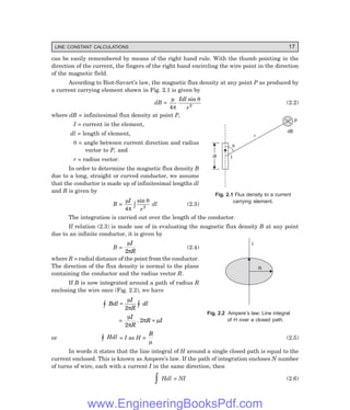 LINE CONSTANT CALCULATIONS 17
can be easily remembered by means of the right hand rule. With the thumb pointing in the
direction of the current, the fingers of the right hand encircling the wire point in the direction
of the magnetic field.
According to Biot-Savart’s law, the magnetic flux density at any point P as produced by
a current carrying element shown in Fig. 2.1 is given by
dB =
µ
π
θ
4 2
Idl
r
sin
(2.2)
where dB = infinitesimal flux density at point P,
I = current in the element,
dl = length of element,
θ = angle between current direction and radius
vector to P, and
r = radius vector.
In order to determine the magnetic flux density B
due to a long, straight or curved conductor, we assume
that the conductor is made up of infinitesimal lengths dl
and B is given by
B =
µ
π
θ
I
r
4 2
sin
z dl (2.3)
The integration is carried out over the length of the conductor.
If relation (2.3) is made use of in evaluating the magnetic flux density B at any point
due to an infinite conductor, it is given by
B =
µ
π
I
R
2
(2.4)
where R = radial distance of the point from the conductor.
The direction of the flux density is normal to the plane
containing the conductor and the radius vector R.
If B is now integrated around a path of radius R
enclosing the wire once (Fig. 2.2), we have
z z
=
Bdl
I
R
dl
µ
π
2
=
µ
π
π µ
I
R
R I
2
2
. =
or z Hdl = I as H =
B
µ
(2.5)
In words it states that the line integral of H around a single closed path is equal to the
current enclosed. This is known as Ampere’s law. If the path of integration encloses N number
of turns of wire, each with a current I in the same direction, then
z Hdl = NI (2.6)
Fig. 2.1 Flux density to a current
carrying element.
Fig. 2.2 Ampere’s law: Line integral
of H over a closed path.
I
q
dI
dI
r
dB
P
R
I
www.EngineeringBooksPdf.com
 