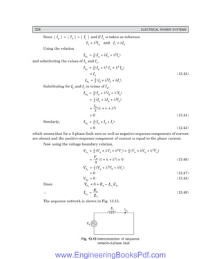 D-8N-SYSTEM1SYS13-2.PM6.5
324 ELECTRICAL POWER SYSTEMS
Since | Ia | = | Ib | = | Ic | and if Ia is taken as reference
Ib = λ2Ia and Ic = λIa
Using the relation
Ia1
= 1
3 (Ia + λIb + λ2Ic)
and substituting the values of Ib and Ic,
Ia1
= 1
3 (Ia + λ3 Ia + λ3 Ia)
= Ia (13.43)
Ia2
= 1
3 (Ia + λ2Ib + λIc)
Substituting for Ib and Ic in terms of Ia,
Ia2
= 1
3 (Ia + λ4Ia + λ2Ia)
= 1
3 (Ia + λIa + λ2Ia)
=
Ia
3
(1 + λ + λ2)
= 0 (13.44)
Similarly, Ia0
= 1
3 (Ia + Ib + Ic)
= 0 (13.45)
which means that for a 3-phase fault zero-as well as negative-sequence components of current
are absent and the positive-sequence component of current is equal to the phase current.
Now using the voltage boundary relation,
Va1
= 1
3 (Va + λVb + λ2Vc) = 1
3 (Va + λVa + λ2Va)
=
Va
3
(1 + λ + λ2) = 0 (13.46)
Va2
= 1
3 (Va + λ2Vb + λVc)
= 0 (13.47)
Va0
= 0 (13.48)
Since Va1
= 0 = Ea – Ia1
Z1,
∴ Ia1
=
E
Z
a
1
(13.49)
The sequence network is shown in Fig. 13.15.
Ia1
Z1
Ea
Fig. 13.15 Interconnection of sequence
network-3-phase fault.
www.EngineeringBooksPdf.com
 