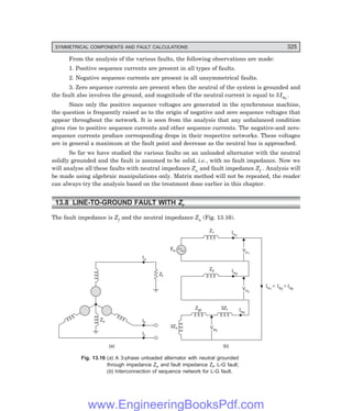 D-8N-SYSTEM1SYS13-2.PM6.5
SYMMETRICAL COMPONENTS AND FAULT CALCULATIONS 325
From the analysis of the various faults, the following observations are made:
1. Positive sequence currents are present in all types of faults.
2. Negative sequence currents are present in all unsymmetrical faults.
3. Zero sequence currents are present when the neutral of the system is grounded and
the fault also involves the ground, and magnitude of the neutral current is equal to 3Ia0
.
Since only the positive sequence voltages are generated in the synchronous machine,
the question is frequently raised as to the origin of negative and zero sequence voltages that
appear throughout the network. It is seen from the analysis that any unbalanced condition
gives rise to positive sequence currents and other sequence currents. The negative-and zero-
sequence currents produce corresponding drops in their respective networks. These voltages
are in general a maximum at the fault point and decrease as the neutral bus is approached.
So far we have studied the various faults on an unloaded alternator with the neutral
solidly grounded and the fault is assumed to be solid, i.e., with no fault impedance. Now we
will analyse all these faults with neutral impedance Zn and fault impedance Zf . Analysis will
be made using algebraic manipulations only. Matrix method will not be repeated, the reader
can always try the analysis based on the treatment done earlier in this chapter.
13.8 LINE-TO-GROUND FAULT WITH Zf
The fault impedance is Zf and the neutral impedance Zn (Fig. 13.16).
Ib
Ic
Ia
Zf
Zn
(a)
Z1 Ia1
Va1
Va1
Z2 Ia2
Va2
Va2
3Zf Ia0
Zgc
Va0
Va0
(b)
3Zn
Ea
Ia1
= I = I
a2 a0
Fig. 13.16 (=) A 3-phase unloaded alternator with neutral grounded
through impedance Zn and fault impedance Zf, L-G fault;
(>) Interconnection of sequence network for L-G fault.
www.EngineeringBooksPdf.com
 