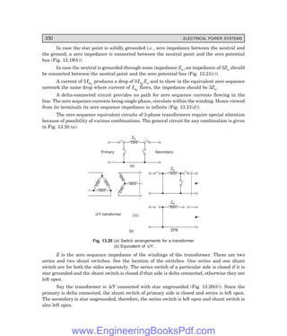 D-8N-SYSTEM1SYS13-2.PM6.5
330 ELECTRICAL POWER SYSTEMS
In case the star point is solidly grounded i.e., zero impedance between the neutral and
the ground, a zero impedance is connected between the neutral point and the zero potential
bus (Fig. 13.19(b)).
In case the neutral is grounded through some impedance Zn, an impedance of 3Zn should
be connected between the neutral point and the zero potential bus (Fig. 13.21(c)).
A current of 3Ia0
produces a drop of 3Ia0
Zn and to show in the equivalent zero sequence
network the same drop where current of Ia0
flows, the impedance should be 3Zn.
A delta-connected circuit provides no path for zero sequence currents flowing in the
line. The zero sequence currents being single phase, circulate within the winding. Hence viewed
from its terminals its zero sequence impedance is infinite (Fig. 13.21(d)).
The zero sequence equivalent circuits of 3-phase transformers require special attention
because of possibility of various combinations. The general circuit for any combination is given
in Fig. 13.20 (a).
Z0
Primary Secondary
(a)
Z0
Z0
ZPB
(b)
D/Y transformer
Fig. 13.20 (=) Switch arrangements for a transformer
(>) Equivalent of ∆/Y.
Z is the zero sequence impedance of the windings of the transformer. These are two
series and two shunt switches. See the location of the switches. One series and one shunt
switch are for both the sides separately. The series switch of a particular side is closed if it is
star grounded and the shunt switch is closed if that side is delta connected, otherwise they are
left open.
Say the transformer is ∆/Y connected with star ungrounded (Fig. 13.20(b)). Since the
primary is delta connected, the shunt switch of primary side is closed and series is left open.
The secondary is star ungrounded; therefore, the series switch is left open and shunt switch is
also left open.
www.EngineeringBooksPdf.com
 