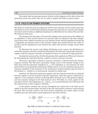 D-8N-SYSTEM1SYS13-2.PM6.5
332 ELECTRICAL POWER SYSTEMS
The reader after having some practice with the switch diagram will be able to draw the
equivalent circuit very easily. Now we are ready to analyse the faults on power system.
13.10 FAULTS ON POWER SYSTEMS
The faults are analysed easily by making use of Thevenin’s theorem. As the readers know that
this theorem can be used for determining the changes that take place in currents and voltages
of a linear network when an additional impedance is added between two nodes of the network.
The theorem states that:
The changes that take place in the network voltages and currents due to the addition of
an impedance (a short circuit) between two network nodes are identical with those voltages
and currents that would be caused by an e.m.f. placed in series with the impedance and having
a magnitude and polarity equal to the pre-fault voltage that existed between the nodes in
question and the impedance as seen between the nodes with all active voltage sources short
circuited.
To determine the current and voltage distribution in the system, the distribution in
each of the sequence networks must first be determined. The Thevenin’s equivalents of positive,
negative and zero sequence networks are identical to those of a network of single generator.
Consider the system in Fig. 13.22 for illustration of the application of Thevenin’s theorem
for determining the equivalent positive, negative and zero sequence networks.
Thevenin’s equivalent of positive sequence networks is obtained from the positive
sequence network. The Thevenin’s equivalent voltage source is the prefault voltage at the
fault point and the equivalent impedance Z1 eq is the impedance as seen between the fault
point and the zero potential bus shorting the voltage sources. It is to be noted here that positive
sequence impedance of the alternator or the synchronous machine depends upon the state of
the machine i.e., whether it is sub-transient, transient or steady state.
Similarly, the Thevenin’s equivalent negative and zero sequence networks are obtained
from the negative and zero sequence networks respectively. Since the system is balanced, no
negative or zero sequence currents are flowing before the fault occurs. The prefault negative
and zero sequence voltages at the fault point are zero. Therefore, no e.m.fs. appear in the
equivalent circuits. The impedances Z2 eq and Z0 eq are measured between the fault point and
the reference bus in their respective networks.
In the positive network, the currents throughout the system due to the fault can be
added to the load currents before the fault to give the total positive sequence current during
the fault. The net fault current is the fault current considering the system under no load
condition plus the load current super-imposed over the fault currents.
P
(a)
Fig. 13.22 (=) Single line diagram of a balanced 3-phase system.
www.EngineeringBooksPdf.com
 
