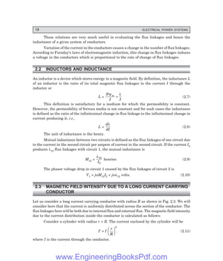 18 ELECTRICAL POWER SYSTEMS
These relations are very much useful in evaluating the flux linkages and hence the
inductance of a given system of conductors.
Variation of the current in the conductors causes a change in the number of flux linkages.
According to Faraday’s laws of electromagnetic induction, this change in flux linkages induces
a voltage in the conductors which is proportional to the rate of change of flux linkages.
2.2 INDUCTORS AND INDUCTANCE
An inductor is a device which stores energy in a magnetic field. By definition, the inductance L
of an inductor is the ratio of its total magnetic flux linkages to the current I through the
inductor or
L =
N
I I
m
ψ λ
= (2.7)
This definition is satisfactory for a medium for which the permeability is constant.
However, the permeability of ferrous media is not constant and for such cases the inductance
is defined as the ratio of the infinitesimal change in flux linkage to the infinitesimal change in
current producing it, i.e.,
L =
d
dI
λ
(2.8)
The unit of inductance is the henry.
Mutual inductance between two circuits is defined as the flux linkages of one circuit due
to the current in the second circuit per ampere of current in the second circuit. If the current I2
produces λ12 flux linkages with circuit 1, the mutual inductance is
M12 =
λ12
2
I
henries (2.9)
The phasor voltage drop in circuit 1 caused by the flux linkages of circuit 2 is
V1 = jωM12I2 = jωλ12 volts. (2.10)
2.3 MAGNETIC FIELD INTENSITY DUE TO A LONG CURRENT CARRYING
CONDUCTOR
Let us consider a long current carrying conductor with radius R as shown in Fig. 2.3. We will
consider here that the current is uniformly distributed across the section of the conductor. The
flux linkages here will be both due to internal flux and external flux. The magnetic field intensity
due to the current distribution inside the conductor is calculated as follows:
Consider a cylinder with radius r < R. The current enclosed by the cylinder will be
I′ = I
r
R
F
H
G I
K
J
2
. (2.11)
where I is the current through the conductor.
www.EngineeringBooksPdf.com
 
