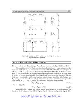 D-8N-SYSTEM1SYS13-2.PM6.5
SYMMETRICAL COMPONENTS AND FAULT CALCULATIONS 333
P
Z1eq
Z1eq
Ia1
Va1
Va1
Vf
Ia2
Z2eq
Z2eq Va2
Va2
(c)
Ia0
Z0eq
Z0eq Va0
Va0
(d)
(b)
Fig. 13.22 (>), (?) and (@) Thevenin’s equivalent of positive, negative
and zero sequence networks.
13.11 PHASE SHIFT ∆
∆
∆
∆
∆-Y TRANSFORMERS
The two possible ways of connecting ∆-Y transformers are shown in Figs. 13.23 (a) and (b).
The small letters used refer to the star side and capital letters to the delta side of the
transformer. The winding e′e on star side corresponds to the E′E on the delta side. The primed
letters indicate the beginning of the winding and unprimed the finish of the winding.
Figs. 13.23 (c) and (d) give the voltage vector diagram for positive sequence of the connections
in (a) and (b) respectively, neglecting the voltage drop in the transformer. Say vector diagram
(c) is drawn such that Va1
and VCB1 are in phase and the other vectors follow. Similarly, in (d),
Va1
and VBC1
are in phase. If each voltage is expressed in per unit with its own voltage as the
base voltage, VBC1
, Va1
and VA1
in Fig. (c) are equal in magnitude, and therefore,
VA1
= jVBC1
= jVa1
(13.56)
whereas in Fig. (d)
VA1
= – jVBC1
= – jVa1
(13.57)
From the above, it is clear that the line to neutral voltage VA1
on the delta side leads the
line to neutral voltage on star side in Fig. (a) by 90° whereas in Fig. (b) it lags by 90°.
www.EngineeringBooksPdf.com
 