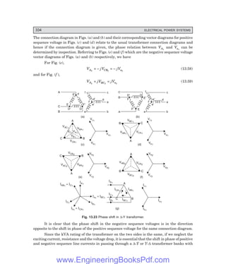D-8N-SYSTEM1SYS13-2.PM6.5
334 ELECTRICAL POWER SYSTEMS
The connection diagram in Figs. (a) and (b) and their corresponding vector diagrams for positive
sequence voltage in Figs. (c) and (d) relate to the usual transformer connection diagrams and
hence if the connection diagram is given, the phase relation between VA1
and Va1
can be
determined by inspection. Referring to Figs. (e) and (f) which are the negative sequence voltage
vector diagrams of Figs. (a) and (b) respectively, we have
For Fig. (e),
VA2
= – jVCB2
= – jVa2
(13.58)
and for Fig. (f ),
VA2
= jVBC2
= jVa2
(13.59)
F¢
A
C
B
E
D¢
F
D
E¢
f¢
e¢
d¢ d
a
b
e
c
f
(a)
C
B
A
F
F¢ E
D¢ D
E¢
f¢
e¢
e¢ d
a
b
e
c
f
(b)
VAC1 VBA1
VB1
VC1
VA1
A
C B
VCB1
(c)
Vc1
Va1
Vb1
VAB1
VCA1
A
C
B
VBC1
Vc1
Va1
Vb1
(d)
VAC2
VBA2
A
B
C
VCB2
Va2
Vc2
(e)
Vb2
Vb2
Va2
Vc2
VAB2 VCA2
VBC2
A
B C
(f)
IA1
I I
AB1 C1
=
I I
a1 BC1
=
IB1
IBC1
IAB1
ICA1
IC1
IA1
C B
A
Ia1
Ic1
IB1
I I
b1 CA1
= (g) Ib1
IC1
Fig. 13.23 Phase shift in ∆-Y transformer.
It is clear that the phase shift in the negative sequence voltages is in the direction
opposite to the shift in phase of the positive sequence voltage for the same connection diagram.
Since the kVA rating of the transformer on the two sides is the same, if we neglect the
exciting current, resistance and the voltage drop, it is essential that the shift in phase of positive
and negative sequence line currents in passing through a ∆-Y or Y-∆ transformer banks with
www.EngineeringBooksPdf.com
 