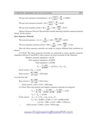 D-8N-SYSTEM1SYS13-2.PM6.5
SYMMETRICAL COMPONENTS AND FAULT CALCULATIONS 337
The per cent reactance of transformer = 10 ×
13.2
13.8
F
H
G I
K
J ×
2
30
35
= 7.8423%
The per cent reactance of motor = 20 ×
12.5
13.8
F
H
G I
K
J ×
2
30
20
= 24.6%
The per cent reactance of line = 80 ×
30
1202
× 100 =
2400
144
= 16.7%
Negative Sequence Network: The network is exactly identical to positive sequence network
except for the sources.
Zero Sequence Network
The neutral reactance = 2 × 3 ×
30
13 8 2
( . )
× 100 =
180 100
13 8 2
×
( . )
= 94.5%
The zero sequence reactance of line = 200 ×
30
120 2
( )
× 100 =
6000
144
= 41.6%
Once the three sequence networks are ready we analyse different fault conditions as
follows:
L-G Fault: The three sequence networks are connected in series, positive sequence
impedance between P and ZPB is (when sources are short circuited) j0.146. Similarly,
Negative sequence impedance = j0.146
Zero sequence impedance = 0.06767
Total impedance = j0.3596
∴ Ia1
=
1 0 0
0 35967
+ j
j
.
.
= – j2.78 p.u. = Ia2
= Ia0
Fault current = 3 Ia1
= – j8.34
Base current =
30 1000
3 13 8
×
× .
= 1255 amps
or on the line side
Base current =
30 1000
3 120
×
×
= 144.3 amps
∴ Fault current = 144.3 × 8.34 = 1203 amps
L-L Fault: Here only positive and negative sequence networks are required.
Ia1
=
1 0 0 1 0 0
0 146 0 146
1 0 0
0 292
1 2
+
+
=
+
+
=
+
j
Z Z
j
j j
j
j
. .
. .
.
.
= – j3.42
∴ Ia1
= – Ia2
= – j3.424
Fault current Ib = – Ic = λ2 Ia1
+ λIa2
as Ia0
= 0
Ib (– 0.5 – j0.866)(– j3.424) + (– 0.5 + j0.866)(j3.424)
= j1.712 – 2.965 – j1.712 – 2.965 = 5.9315 p.u.
∴ Fault current = 5.9315 × 144.3 = 855.9 amps
www.EngineeringBooksPdf.com
 