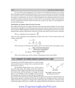 D-8N-SYSTEM1SYS13-3.PM6.5
340 ELECTRICAL POWER SYSTEMS
In case of the ring arrangement, the current to be transferred between two sections
flows through two paths in parallel whereas in tie-bar or star system the current flows through
two reactors in series. As a result of this configuration whenever a busbar connection is removed
for repairs or maintenance in case of a ring arrangement, the maximum power that can be
transferred reduces materially which is not the case in case of tie-bar system. For protection
the two arrangements involve almost the same cost, except in the limit, it is advantageous to
use the tie-bar system.
Calculation of 3-phase Short-Circuit Currents
The sudden short-circuit of a 3-phase alternator has been discussed in Chapter 12. It is shown
there that the impedance of the alternator grows from the instant of short circuit to the steady
state condition. Which impedance should be considered for evaluating the short-circuit currents,
depends upon whether subtransient, transient or steady state short circuit current is required.
The p.u. impedance of an equipment =
IZ
V
where Z is the impedance of the equipment in ohms and I and V are the rated current and
voltage respectively.
Now Isc = V/Z
∴ Zp.u. =
IZ
V
I
I
IV
I V
sc sc
= =
If VI is the base or full load volt-amperes and VIsc the short-circuit volt-amperes, then
Zp.u. =
Base or full load volt-amperes
Short-circuit volt-amperes
or S.C. MVA =
Base or full load MVA
p.u.
Z
This is the relation that will be used for evaluating the short circuit MVA.
13.13 CONCEPT OF SHORT-CIRCUIT CAPACITY OF A BUS
Consider Fig. 13.26. The diagram shown is a part of a large
interconnected system. Assume that a symmetrical short
circuit occurs at bus 1.
The prefault voltage of bus is 1 p.u. and as soon as
the fault takes place, the voltage of this bus reduces to
almost zero. The voltage of the other buses will sag during
the short-circuit and the reduction in voltage of various
buses is an indication of the ‘‘strength’’ of the network.
We normally are interested in knowing this strength and
the severity of the short-circuit stresses. Both these objectives are met by a quantity known as
short-circuit capacity or fault level of the bus in question. By strength of a bus is meant the
ability of the bus to maintain its voltage when a fault takes place at other bus. Of course when
a fault takes place at the bus in question, the voltage of this bus will reduce to zero but in case
Fig. 13.26 A three-bus system
with short-circuit at bus 1.
2 3
1
Short-circuit
www.EngineeringBooksPdf.com
 