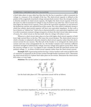 D-8N-SYSTEM1SYS13-3.PM6.5
SYMMETRICAL COMPONENTS AND FAULT CALCULATIONS 341
a fault takes place at some other bus then how far the bus in question is able to maintain its
voltage is a measure of the strength of the bus. The short-circuit capacity is defined as the
product of the magnitude of prefault voltage and post-fault current. Since the strength of a bus
is directly related to its short-circuit capacity, the higher the short circuit capacity of the bus
the more it is able to maintain its voltage in case of a fault on any other bus. Also it can be seen
that higher the short-circuit capacity, lower will be the equivalent impedance as seen between
the faulted bus and the zero potential bus of the system. For a bus which is infinitely strong or
which has infinite short-circuit capacity will have zero equivalent impedance. In fact such a
bus is known as ‘‘infinite bus’’. Such a bus is characterized by a zero equivalent impedance and
it is able to maintain constant voltage irrespective of where the short circuit takes place except,
of course, for a short circuit on the bus itself, when its voltage will reduce to zero.
Whenever a short circuit takes place at a bus with higher short-circuit capacity or fault
level, high current flows in the bus. This taxes the circuit breaker. The short-circuit stress to
which a breaker is subjected is directly related to short-circuit capacity rather than the short-
circuit current for two reasons. The first job of the breaker is to extinguish the short-circuit
current and once it has extinguished the arc, the breaker contacts must maintain sufficient
insulation strength to withstand the voltage (recovery voltage) that appears across them. Since
the recovery voltage is 1 p.u. it is logical to rate a breaker for both the post-fault current and
prefault voltage, i.e., in terms of short-circuit capacity rather than the short-circuit current.
Example 13.7: A generating station having n section busbars each rated at Q kVA with
x% reactance is connected on the tie-bars system through busbar reactances of b%. Determine
the short-circuit kVA if a 3-phase fault takes place on one section. Determine the short-circuit
kVA when n is very large.
Solution: The tie-bar system is represented as follows:
1 2 n
F
b%
Let the fault take place at F. The equivalent circuit will be as follows:
1 2 n
x
b
Zeq
The equivalent impedance Zeq between the zero potential bus and the fault point is
b x
n
b
+
-
+
R
S
T
U
V
W
1
|| x or
bn x
n
+
- 1
|| x
www.EngineeringBooksPdf.com
 
