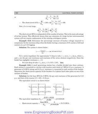 D-8N-SYSTEM1SYS13-3.PM6.5
342 ELECTRICAL POWER SYSTEMS
or
1 1 1
Z x
n
bn x
eq
= +
-
+
( )
( )
∴ The short-circuit kVA =
Q
Zeq
× 100 = Q
1 1
x
n
bn x
+
−
+
L
N
M O
Q
P
( )
× 100
Now, if n is very large,
Q
1 1 1 1 1
x
n
b x n
Q
x b
+
−
+
L
N
M O
Q
P= +
L
N
M O
Q
P
/
/
The short-circuit MVA is independent of the number of section. This is the main advantage
of tie-bar system. This effectively means that any extension of a large tie-bar interconnected
system will not require replacement of the existing switchgear system.
Example 13.8: Determine the percentage increase of busbar voltage required to
compensate for the reactance drop when the feeder having a reactance of 3% carries a full load
current at a p.f. 0.8 lagging.
Solution: The system is shown below:
full load at 0.8 p.f.
3%
For a series impedance the approximate % drop in volts = vr cos φr + vx sin φr, where vr
and vx are the per cent resistance and reactance of the series element respectively. Since the
feeder has negligible resistance vr = 0.
∴ Per cent drop of volts = vx sin φr = 3 × 0.6 = 1.8%. Ans.
Example 13.9: A small generating station has a busbar divided into three sections.
Each section is connected to a tie-bar with reactors each rated at 5 MVA, 0.1 p.u. reactance. A
generator of 8 MVA rating and 0.15 p.u. reactance is connected to each section of the busbar.
Determine the short-circuit capacity of the breaker if a 3-phase fault takes place on one of the
sections of busbar.
Solution: Let the base MVA be 8 MVA, the per unit reactance of the generator be 0.15
p.u. and that of the reactor 0.1 × 8/5 = 0.16 p.u.
The equivalent circuit is as shown below:
Zeq Zeq
j 0.15 W
j 0.16 W
j 0.15 W
j 0.16 W
j 0.155 W
j 0.15 W
j 0.16 W
j 0.15 W
j 0.16 W
The equivalent impedance Zeq =
j j
j
0 15 0 315
0 465
. .
.
×
= j0.1016129
∴ Short-circuit capacity =
Base MVA
Z j
eq
=
8
0 1016129
.
= 78.73 MVA.
www.EngineeringBooksPdf.com
 