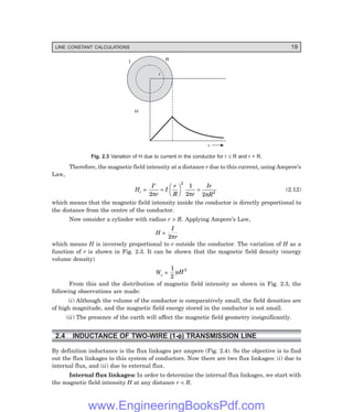 LINE CONSTANT CALCULATIONS 19
r
R
I
H
r
Fig. 2.3 Variation of H due to current in the conductor for r ≤ R and r > R.
Therefore, the magnetic field intensity at a distance r due to this current, using Ampere’s
Law,
Hr =
I
r
I
r
R r
Ir
R
′
=
F
H
G I
K
J =
2
1
2 2
2
2
π π π
(2.12)
which means that the magnetic field intensity inside the conductor is directly proportional to
the distance from the centre of the conductor.
Now consider a cylinder with radius r > R. Applying Ampere’s Law,
H =
I
r
2π
which means H is inversely proportional to r outside the conductor. The variation of H as a
function of r is shown in Fig. 2.3. It can be shown that the magnetic field density (energy
volume density)
We =
1
2
2
µH
From this and the distribution of magnetic field intensity as shown in Fig. 2.3, the
following observations are made:
(i) Although the volume of the conductor is comparatively small, the field densities are
of high magnitude, and the magnetic field energy stored in the conductor is not small.
(ii) The presence of the earth will affect the magnetic field geometry insignificantly.
2.4 INDUCTANCE OF TWO-WIRE (1-φ
φ
φ
φ
φ) TRANSMISSION LINE
By definition inductance is the flux linkages per ampere (Fig. 2.4). So the objective is to find
out the flux linkages to this system of conductors. Now there are two flux linkages: (i) due to
internal flux, and (ii) due to external flux.
Internal flux linkages: In order to determine the internal flux linkages, we start with
the magnetic field intensity H at any distance r < R.
www.EngineeringBooksPdf.com
 