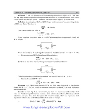 D-8N-SYSTEM1SYS13-3.PM6.5
SYMMETRICAL COMPONENTS AND FAULT CALCULATIONS 343
Example 13.10: Two generating stations having short-circuit capacities of 1200 MVA
and 800 MVA respectively and operating at 11 kV are linked by an interconnected cable having
a reactance of 0.5 ohm per phase. Determine the short-circuit capacity of each station.
Solution: Assuming base MVA as 1200, the per cent reactance of one generating station
is 100% and that of the other is
1200
800
× 100 = 150%
The % reactance of the cable is
0 5 1200
11 11
. ×
×
× 100 = 496%
When a 3-phase fault takes place at 1200 MVA capacity plant the equivalent circuit will
be as follows:
100% 150%
496%
F
When the fault is at F, fault impedance between F and the neutral bus will be 86.59%.
∴ The short-circuit MVA of this bus will be as follows:
1200
86 59
.
× 100 = 1386 MVA. Ans.
For fault at the other station, the equivalent circuit will be as follows:
100% 150%
496%
F
ZPB
The equivalent fault impedance between F and neutral bus will be 119.84%.
∴ The short-circuit MVA will be
1200
119 84
.
× 100 = 1001 MVA. Ans.
Example 13.11: Determine the fault MVA, if a fault takes place at F in the diagram
shown (Fig. E.13.11). The p.u. values of reactance are given with 100 MVA as base. Resistance
may be neglected.
In order to draw Fig. E.13.11(c) from (b), we draw two buses neutral N and the fault
point bus F and arrange the various elements of (b) between these buses. The other network
reductions are quite clear from the figures till we arrive at (g), where the equivalent fault
impedance between the neutral bus and the fault point is 0.14 p.u.
∴ The S.C. MVA =
100
0 14
.
= 714.28 MVA. Ans.
www.EngineeringBooksPdf.com
 