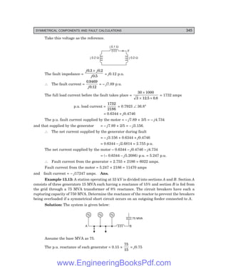 D-8N-SYSTEM1SYS13-3.PM6.5
SYMMETRICAL COMPONENTS AND FAULT CALCULATIONS 345
Take this voltage as the reference.
F
j 0.1 W
j 0.2 W
j 0.2 W
The fault impedance =
j j
j
0 3 0 2
0 5
. .
.
×
= j0.12 p.u.
∴ The fault current =
0 9469
0 12
.
.
j
= – j7.89 p.u.
The full load current before the fault takes place =
30 1000
3 12 5 0 8
×
× ×
. .
= 1732 amps
p.u. load current =
1732
2186
= 0.7923 ∠ 36.8°
= 0.6344 + j0.4746
The p.u. fault current supplied by the motor = – j7.89 × 3/5 = – j4.734
and that supplied by the generator = – j7.89 × 2/5 = – j3.156.
∴ The net current supplied by the generator during fault
= – j3.156 + 0.6344 + j0.4746
= 0.6344 – j2.6814 = 2.755 p.u.
The net current supplied by the motor – 0.6344 – j0.4746 – j4.734
= (– 0.6344 – j5.2086) p.u. = 5.247 p.u.
∴ Fault current from the generator = 2.755 × 2186 = 6022 amps.
Fault current from the motor = 5.247 × 2186 = 11470 amps
and fault current = – j17247 amps. Ans.
Example 13.13: A station operating at 33 kV is divided into sections A and B. Section A
consists of three generators 15 MVA each having a reactance of 15% and section B is fed from
the grid through a 75 MVA transformer of 8% reactance. The circuit breakers have each a
rupturing capacity of 750 MVA. Determine the reactance of the reactor to prevent the breakers
being overloaded if a symmetrical short circuit occurs on an outgoing feeder connected to A.
Solution: The system is given below:
A B
75 MVA
Assume the base MVA as 75.
The p.u. reactance of each generator = 0.15 ×
75
15
= j0.75
www.EngineeringBooksPdf.com
 