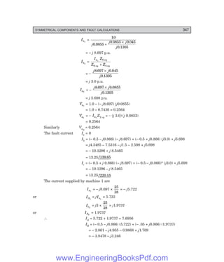 D-8N-SYSTEM1SYS13-3.PM6.5
SYMMETRICAL COMPONENTS AND FAULT CALCULATIONS 347
Ia1
=
10
0 0855
0 0855 0 045
0 1305
.
.
. .
.
j
j j
j
+
×
= – j 8.697 p.u.
Ia2
=
I Z
Z Z
a eq
eq eq
1 0
0 2
+
= –
j j
j
8 697 0 045
0 1305
. .
.
×
= j 3.0 p.u.
Ia0
= –
j j
j
8 697 0 0855
0 1305
. .
.
×
= j 5.698 p.u.
Va1
= 1.0 – (– j8.697) (j0.0855)
= 1.0 – 0.7436 = 0.2564
Va2
= – Ia2
Z2 eq = – (j 3.0) (j 0.0853)
= 0.2564
Similarly Va0
= 0.2564
The fault current Ia = 0
Ib = (– 0.5 – j0.866) (– j8.697) + (– 0.5 + j0.866) (j3.0) + j5.698
= j4.3485 – 7.5316 – j1.5 – 2.598 + j5.698
= – 10.1296 + j 8.5465
= 13.25/ .
139 85
Ic = (– 0.5 + j 0.866) (– j8.697) + (– 0.5 – j0.866)* (j3.0) + j5.698
= – 10.1296 – j 8.5465
= 13.25/ .
220 15
The current supplied by machine 1 are
Ia1
= – j8.697 ×
25
38
= – j5.722
or IA1
= jIa1
= 5.722
Ia2
= j3 ×
25
38
= j1.9737
or IA2
= 1.9737
∴ IA = 5.722 + 1.9737 = 7.6956
IB = (– 0.5 – j0.866) (5.722) + (– .05 + j0.866) (1.9737)
= – 2.861 – j4.955 – 0.9868 + j1.709
= – 3.8478 – j3.246
www.EngineeringBooksPdf.com
 