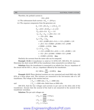 D-8N-SYSTEM1SYS13-3.PM6.5
350 ELECTRICAL POWER SYSTEMS
Therefore, the prefault current is
(0.8 + j0.6)
(ii) The subtransient fault current = 3Ia1
= – j9.0 p.u.
(iii) The sequence components from the generator are
Ia1
= 0.8 – j0.4, Ia2
= – j1.0, Ia0
= 0
IA1
= j(0.8 – j0.4)IA2
= – j(– j1.0)
IA1
= j0.8 + 0.4 IA2
= – 1.0
IA = IA1
+ IA2
= + j0.8 + 0.4 – 1.0
= – 0.6 + j0.8. Ans.
IB = λ2
IA1
+ λIA2
= (0.5 – j0.866) (j0.8 + 0.4) + (– 0.5 + j0.866) (– 1.0)
= – j0.4 – 0.2 + 0.6928 – j0.3464 + 0.5 – j0.866
= 0.9928 – j1.6124. Ans.
Ic = λ2 IA1
+ λ2
IA2
= (– 0.5 + j0.866) (0.4 + j0.8) = (– 0.5 – j0.866) (– 1.0)
= – 0.2 – j0.4 + j0.3464 – 0.6928 + 0.5 + j0.866
= – 0.3928 + j0.8124. Ans.
Similarly the currents from the motor side can be computed.
Example 13.16: A transformer is rated at 11 kV/0.4 kV, 500 kVA, 5% reactance.
Determine the short circuit MVA of the transformer when connected to an infinite bus.
Solution: Since the transformer is connected to an infinite bus, the p.u. impedance of
the circuit will be 0.05 i.e., the p.u. impedance offered by the transformer.
∴ S.C. MVA =
0 5
0 05
.
.
= 10 MVA. Ans.
Example 13.17: Three identical resistors are star connected and rated 2500 volts, 500
kVA as a three phase unit. The resistors are connected to the low-tension side of a ∆/Y
transformer. The voltage at the resistor load are
| Vab | = 2000 volts, | Vbc | = 2800 volts
and | Vca | = 2500 volts. Select base as 2500 volts
500 kVA, find the line voltages and currents in per unit on the delta side of the
transformer. Assume that the neutral of the load is not connected to the neutral of the
transformer secondary.
Solution: The per unit voltages are
| Vab | =
2000
2500
= 0.8 p.u.
| Vbc | =
2800
2500
= 1.12 p.u.
| Vca | = 1.0 p.u.
www.EngineeringBooksPdf.com
 
