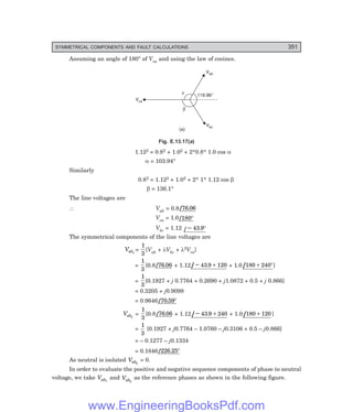 D-8N-SYSTEM1SYS13-3.PM6.5
SYMMETRICAL COMPONENTS AND FAULT CALCULATIONS 351
Assuming an angle of 180° of Vca and using the law of cosines.
b
c 119.96°
Vab
Vbc
Vca
(a)
Fig. E.13.17(=)
1.122 = 0.82 + 1.02 + 2*0.8* 1.0 cos α
α = 103.94°
Similarly
0.82 = 1.122 + 1.02 + 2* 1* 1.12 cos β
β = 136.1°
The line voltages are
∴ Vab = 0.8/ .
76 06
Vca = 1.0/180°
Vbc = 1.12 / – .
43 9°
The symmetrical components of the line voltages are
Vab1
=
1
3
[Vab + λVbc + λ2Vca]
=
1
3
[0.8/ .
76 06 + 1.12/ .
− +
43 9 120 + 1.0 /180 240
+ °]
=
1
3
[0.1927 + j 0.7764 + 0.2690 + j1.0872 + 0.5 + j 0.866]
= 0.3205 + j0.9098
= 0.9646/ .
70 59°
Vab2
=
1
3
[0.8/ .
76 06 + 1.12/ .
− +
43 9 240 + 1.0/180 120
+ ]
=
1
3
[0.1927 + j0.7764 – 1.0760 – j0.3106 + 0.5 – j0.866]
= – 0.1277 – j0.1334
= 0.1846/ .
226 25°
As neutral is isolated Vab0
= 0.
In order to evaluate the positive and negative sequence components of phase to neutral
voltage, we take Vab1
and Vab2
as the reference phases as shown in the following figure.
www.EngineeringBooksPdf.com
 