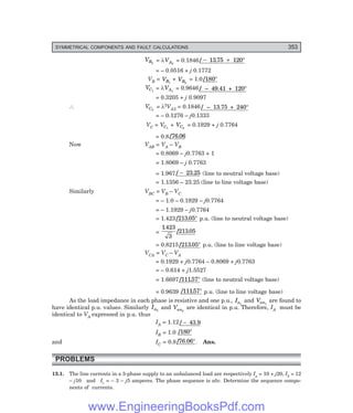 D-8N-SYSTEM1SYS13-3.PM6.5
SYMMETRICAL COMPONENTS AND FAULT CALCULATIONS 353
VB2
= λVA2
= 0.1846/ .
− + °
1375 120
= – 0.0516 + j 0.1772
VB = VB1
+ VB2
= 1.0/180°
VC1
= λVA1
= 0.9646/ – 49.41 + 120°
= 0.3205 + j 0.9097
∴ VC2
= λ2VA2 = 0.1846/ – 13.75 + 240°
= – 0.1276 – j0.1333
VC = VC1
+ VC2
= 0.1929 + j 0.7764
= 0.8/ .
76 06
Now VAB = VA – VB
= 0.8069 – j0.7763 + 1
= 1.8069 – j 0.7763
= 1.967/ .
− 23 25 (line to neutral voltage base)
= 1.1356 – 23.25 (line to line voltage base)
Similarly VBC = VB – VC
= – 1.0 – 0.1929 – j0.7764
= – 1.1929 – j0.7764
= 1.423/ .
213 05° p.u. (line to neutral voltage base)
=
1423
213 05
.
.
/
3
= 0.8215/ .
213 05° p.u. (line to line voltage base)
VCA = VC – VA
= 0.1929 + j0.7764 – 0.8069 + j0.7763
= – 0.614 + j1.5527
= 1.6697/ .
11157° (line to neutral voltage base)
= 0.9639 / .
11157° p.u. (line to line voltage base)
As the load impedance in each phase is resistive and one p.u., Ia1
and Van1
are found to
have identical p.u. values. Similarly Ia2
and Van2
are identical in p.u. Therefore, IA must be
identical to VA expressed in p.u. thus
IA = 1.12/ − 43.9
IB = 1.0 /180°
and IC = 0.8/76.06°. Ans.
PROBLEMS
13.1. The line currents in a 3-phase supply to an unbalanced load are respectively Ia = 10 + j20, Ib = 12
– j10 and Ic = – 3 – j5 amperes. The phase sequence is abc. Determine the sequence compo-
nents of currents.
www.EngineeringBooksPdf.com
 