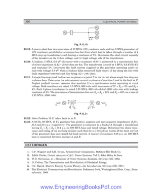 D-8N-SYSTEM1SYS13-3.PM6.5
356 ELECTRICAL POWER SYSTEMS
B F
Fig. P.13.18
13.19. A power plant has two generators of 10 MVA, 15% reactance each and two 5 MVA generators of
10% reactance paralleled at a common bus bar from which load is taken through a number of 4
MVA step up transformers each having a reactance of 5%. Determine the short circuit capacity
of the breakers on the (i) low voltage, and (ii) high voltage side of the transformer.
13.20. A 3-phase, 5 MVA, 6.6 kV alternator with a reactance of 8% is connected to a transmission line
of series impedance (0.12 + j0.48) ohm per km. The transformer is rated at 3 MVA, 6.6 kV/33 kV
and reactance 5%. Determine the fault current supplied by the generator operating under no
load with voltage 6.9 kV when a 3-phase delta connected fault occurs 15 km along the line with
fault impedance between each line being (12 + j48) ohms.
13.21. A single line-to-ground fault occurs on phase a at point P in the circuit whose single line diagram
is shown here. Determine the subtransient current in phase a of machine 1 and in the fault at P.
Neglect prefault current. Assume that machine 2 is a synchronous motor operating at rated
voltage. Both machines are rated. 1.5 MVA, 600 volts with reactances of X″ = X2 = 8% and X0 =
4%. Each 3-phase transformer is rated 1.25 MVA, 660 volts delta/ 4160 volts star with leakage
reactance of 5%. The reactances of transmission line are X1 = X2 = 12% and X0 = 40% on a base of
1.25 MVA, 4160 volts.
R P
Fig. P.13.21
13.22. Solve Problem 13.21 when fault is at R.
13.23. A 50 Hz, 80 MVA, 11 kV generator has positive, negative and zero sequence impedances of j0.4,
j0.3 and j0.1 p.u. respectively. The generator is connected to a busbar A through a transformer
having X1 = X2 = X0 = j0.4 p.u. on 100 MVA base and rated voltage. Determine the ohmic resis-
tance and rating of the earthing resistor such that for a L-G fault on busbar B the fault current
of the generator does not exceed full load current. A reactor of reactance 0.08 p.u. on 100 MVA
base is connected between busbars A and B.
REFERENCES
1. C.F. Wagner and R.D. Evans, Symmetrical Components, McGraw-Hill Book Co.
2. Edith Clarks, Circuit Analysis of A.C. Power Systems, Vol. I, John Wiley & Sons.
3. W.D. Stevenson, Jr., Elements of Power Systems Analysis, McGraw-Hill, 1962.
4. H. Cotton, The Transmission and Distribution of Electrical Energy.
5. O.I. Elgerd, Electric Energy System Theory—An Introduction, McGraw-Hill, 1971.
6. The Electrical Transmission and Distribution Reference Book, Westinghouse Elect. Corp., Penn-
sylvania, 1964.
www.EngineeringBooksPdf.com
 