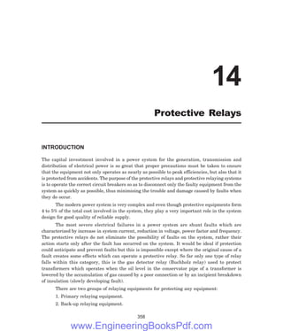 INTRODUCTION
The capital investment involved in a power system for the generation, transmission and
distribution of electrical power is so great that proper precautions must be taken to ensure
that the equipment not only operates as nearly as possible to peak efficiencies, but also that it
is protected from accidents. The purpose of the protective relays and protective relaying systems
is to operate the correct circuit breakers so as to disconnect only the faulty equipment from the
system as quickly as possible, thus minimising the trouble and damage caused by faults when
they do occur.
The modern power system is very complex and even though protective equipments form
4 to 5% of the total cost involved in the system, they play a very important role in the system
design for good quality of reliable supply.
The most severe electrical failures in a power system are shunt faults which are
characterized by increase in system current, reduction in voltage, power factor and frequency.
The protective relays do not eliminate the possibility of faults on the system, rather their
action starts only after the fault has occurred on the system. It would be ideal if protection
could anticipate and prevent faults but this is impossible except where the original cause of a
fault creates some effects which can operate a protective relay. So far only one type of relay
falls within this category, this is the gas detector relay (Buchholz relay) used to protect
transformers which operates when the oil level in the conservator pipe of a transformer is
lowered by the accumulation of gas caused by a poor connection or by an incipient breakdown
of insulation (slowly developing fault).
There are two groups of relaying equipments for protecting any equipment:
1. Primary relaying equipment.
2. Back-up relaying equipment.
358
14
Protective Relays
www.EngineeringBooksPdf.com
 