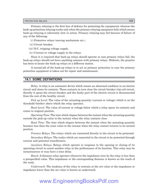 D-8N-SYSTEM1SYS14-1.PM6.5
PROTECTIVE RELAYS 359
Primary relaying is the first line of defence for protecting the equipments whereas the
back-up protection relaying works only when the primary relaying equipment fails which means
back-up relaying is inherently slow in action. Primary relaying may fail because of failure of
any of the following:
(i) Protective relays (moving mechanism etc.).
(ii) Circuit breaker.
(iii) D.C. tripping voltage supply.
(iv) Current or voltage supply to the relays.
Since it is required that back-up relays should operate in case primary relays fail, the
back-up relays should not have anything common with primary relays. Hitherto, the practice
has been to locate the back-up relays at a different station.
A second job of the back-up relays is to act as primary protection in case the primary
protection equipment is taken out for repair and maintenance.
14.1 SOME DEFINITIONS
Relay: A relay is an automatic device which senses an abnormal condition in an electric
circuit and closes its contacts. These contacts in turn close the circuit breaker trip coil circuit,
thereby it opens the circuit breaker and the faulty part of the electric circuit is desconnected
from the rest of the healthy circuit.
Pick up Level: The value of the actuating quantity (current or voltage) which is on the
threshold (border) above which the relay operates.
Reset Level: The value of current or voltage below which a relay opens its contacts and
comes to original position.
Operating Time: The time which elapses between the instant when the actuating quantity
exceeds the pick-up value to the instant when the relay contacts close.
Reset Time: The time which elapses between the instant when the actuating quantity
becomes less than the reset value to the instant when the relay contact returns to its normal
position.
Primary Relays: The relays which are connected directly in the circuit to be protected.
Secondary Relays: The realys which are connected in the circuit to be protected through
current and potential transformers.
Auxiliary Relays: Relays which operate in response to the opening or closing of its
operating circuit to assist another relay in the performance of its function. This relay may be
instantaneous or may have a time delay.
Reach: A distance relay operates whenever the impedance seen by the relay is less than
a prespecified value. This impedance or the corresponding distance is known as the reach of
the realy.
Underreach: The tendency of the relay to restrain at the set value or the impedance or
impedance lower than the set value is known as underreach.
www.EngineeringBooksPdf.com
 