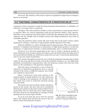 D-8N-SYSTEM1SYS14-1.PM6.5
360 ELECTRICAL POWER SYSTEMS
Overreach: The tendency of the relay to operate at impedances larger than its setting is
known as overreach.
14.2 FUNCTIONAL CHARACTERISTICS OF A PROTECTIVE RELAY
A protective relay is required to satisfy four basic functional characteristics: (i) reliability, (ii)
selectivity, (iii) speed, and (iv) sensitivity.
Reliability: The relay should be reliable is a basic requirement. It must operate when it
is required. There are various components which go into operation before a relay operates.
Therefore, every component and circuit which is involved in the operation of the relay plays an
imporant role; for example, lack of suitable current and voltage transformers may result in
unreliable operation.
Since the protective relays remain idle most of the time on the power system, proper
maintenance will play a vital role in improving the reliable operation of the relay.
Inherent reliability is a matter of design based on long experience. This can be achieved
partly by: (i) simplicity and robustness in construction, (ii) high contact pressure, (iii) dust free
enclosures, (iv) good contact material, (v) good workmanship, and (vi) careful maintenance.
Selectivity: It is the basic requirement of the relay in which it should be possible to
select which part of the system is faulty and which is not and should isolate the faulty part of
the system from the healthy one. Selectivity is achieved in two ways: (i) unit system of protection,
and (ii) non-unit system of protection.
Unit system of protection means the one is which the protection responds only to faults
within its own zone and does not make note of the conditions elsewhere, e.g., the differential
protection of transformers and generators. Here the protection scheme will work only if the
fault is in the transformer or the generator respectively.
Non-unit system of protection is one in which the
selectivity is obtained by grading the time or current
settings of the relays at different locations, all of which
may respond to a given fault.
Speed: A protective relay must operate at the
required speed. It should neither be too slow which may
result in damage to the equipment, nor should it be too
fast which may result in undesired operation during
transient faults.
The shorter the time for which a fault is allowed to
persist on the system, the more load can be transferred
between given points on the power system without loss of
synchronism. Fig. 14.1 shows the curves which represent
the power that can be transmitted as a function of fault
clearing time for various types of faults.
It can be seen from the curves that the severest
fault is the 3-phase fault and the least severe is the L-G
fault in terms of transmission of power.
Fig. 14.1 Power transmitted during
various faults on a system as a
function of relay plus breaker time.
Operating time
Power
transmitted
L-G
L-L
LL-G
3 fault
f
www.EngineeringBooksPdf.com
 