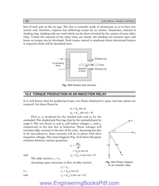 D-8N-SYSTEM1SYS14-1.PM6.5
362 ELECTRICAL POWER SYSTEMS
face of each pole at the air gap. The disc is normally made of aluminium so as to have low
inertia and, therefore, requires less deflecting torque for its motion. Sometimes, instead of
shading ring, shading coils are used which can be short circuited by the contact of some other
relay. Unless the contacts of the other relay are closed, the shading coil remains open and
hence no torque can be developed. Such torque control is employed where directional feature
is required which will be described later.
Shading ring
Shading ring
Disc
Direction
of force
To actuating
force
Fig. 14.2 Shaded pole structure.
14.4 TORQUE PRODUCTION IN AN INDUCTION RELAY
It is well known that for producing torque, two fluxes displaced in space and time phase are
required. Let these fluxes be
φ1 = φm sin ωt
φ2 = φ′m sin (ωt + θ)
Flux φ1 is produced by the shaded pole and φ2 by the
unshaded. The shaded pole flux lags that by the unshaded pole by
angle θ. The two fluxes φ1 and φ2 will induce voltages e1 and e2
respectively in the disc due to induction. These voltages will
circulate eddy currents in the disc of the relay. Assuming the disc
to be non-inductive, these currents will be in phase with their
respective voltages. The vector diagram (Fig. 14.3) shows the phase
relations between various quantities.
e1 ∝
d
dt
φ1
∝ φmω cos ωt
and e2 ∝ φ′m ω cos (ωt + θ)
The eddy current i1 ∝ e1.
Assuming same resistance to flow of eddy current,
i2 ∝ e2
i.e., i1 ∝ φmω cos ωt
and i2 ∝ φ′m ω cos (ωt + θ)
Fig. 14.3 Phasor diagram
for an induction relay.
f2
f1
q
q
i2
i1
e1
e2
www.EngineeringBooksPdf.com
 