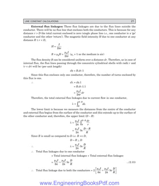 LINE CONSTANT CALCULATIONS 21
External flux linkages: These flux linkages are due to the flux lines outside the
conductor. There will be no flux line that encloses both the conductors. This is because for any
distance r > D the total current enclosed is zero (single phase line i.e., one conductor is a ‘go’
conductor and the other ‘return’). The magnetic field intensity H due to one conductor at any
distance R ≤ r < D,
H =
I
r
2π
B = µ0H =
µ
π
0
2
I
r
(µr = 1 as the medium is air)
The flux density B can be considered uniform over a distance dr. Therefore, as in case of
internal flux, the flux lines passing through the concentric cylindrical shells with radii r and
(r + dr) will be (per unit length)
dφ = B.dr.1
Since this flux encloses only one conductor, therefore, the number of turns enclosed by
this flux is one.
∴ dλ = dφ.1
= B.dr.1.1
=
µ
π
0
2
I
r
dr
Therefore, the total external flux linkages due to current flow in one conductor,
λ =
R
D R
d
−
z λ
The lower limit is because we measure the distances from the centre of the conductor
and external flux begins from the surface of the conductor and this extends up to the surface of
the other conductor and, therefore, the upper limit (D – R)
λ =
µ
π
0
2
I dr
r
R
D R
−
z
=
µ
π
0
2
I D R
R
ln
−
Since R is small as compared to D i.e. R << D,
D – R ~ D
∴ λ =
µ
π
0
2
I D
R
ln
∴ Total flux linkages due to one conductor
= Total internal flux linkages + Total external flux linkages
=
µ
π
µ
π
0 0
8 2
I I D
R
+ ln ...(2.15)
∴ Total flux linkage due to both the conductors = 2
µ
π
µ
π
0 0
8 2
I I D
R
+
L
NM O
QP
ln
www.EngineeringBooksPdf.com
 