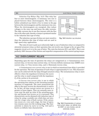 D-8N-SYSTEM1SYS14-1.PM6.5
364 ELECTRICAL POWER SYSTEMS
0 10 100
1
10
Multiple of plug setting
Operating
time
in
sec.
(a)
(b)
(c)
(d)
Induction Cup Relays (Fig. 14.5): This relay has
four or more electromagnets. A stationary iron core is
placed between these electromagnets. The rotor is a
hollow cylindrical cup which is free to rotate in the gap
between the electromagnets and the stationary iron core.
When the electromagnets are energized, they induce
voltages in the rotor cup and hence the eddy currents.
The eddy currents due to one flux interact with the flux
due to the other pole; thereby a torque is produced similar
to the induction disc type of relay.
The induction cup type of relays are more sensitive
than the induction disc type of relays and are used in
high speed relay applications.
The ratio of reset to pick up is inherently high in case of induction relays as compared to
attracted armature relays as their operation does not involve any change in the air gap of the
magnetic circuit as it is in the case of latter. The ratio lies between 95% and 100%. This is not
perfectly 100% because of the friction and imperfect compensation of the control spring torque.
14.5 OVER-CURRENT RELAYS
Depending upon the time of operation the relays are categorized as: (i) Instantaneous over-
current relay, (ii) Inverse time-current relay, (iii) Inverse definite minimum time (IDMT) over-
current relay, (iv) Very inverse relay, and (v) Extremely inverse relay.
(i) Instantaneous over-current relay is one in which no intentional time delay is provided
for the operation. The time of operation of such relays is approximately 0.1 sec. This character-
istic can be achieved with the help of hinged armature relays. The instantaneous relay is more
effective where the impedance Zs between the source
and the relay is small compared with the impedance
Zl of the section to be protected.
(ii) Inverse time-current relay is one in which
the operating time reduces as the actuating quantity
increases in magnitude. The more pronounced the
effect is the more inverse the characteristic is said to
be. In fact, all time current curves are inverse to a
greater or lesser degree. They are normally more in-
verse near the pick up value of the actuating quan-
tity and become less inverse as it is increased. This
characteristic can be obtained with induction type of
relays by using a suitable core which does not satu-
rate for a large value of fault current. If the satura-
tion occurs at a very early stage, the time of opera-
tion remains same over the working range. The char-
acteristic is shown by curve (a) in Fig. 14.6 and is
known as definite time characteristic.
Fig. 14.5 Induction cup structure.
Fig. 14.6 Characteristics of various
over-current relays: (a) definite time,
(b) IDMT, (c) very inverse, and (d)
extremely inverse.
Stationary
core
Cup
www.EngineeringBooksPdf.com
 