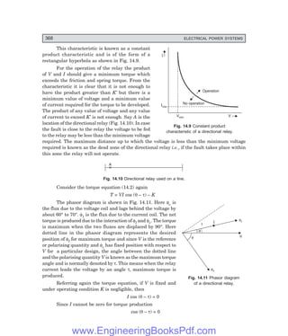 D-8N-SYSTEM1SYS14-1.PM6.5
368 ELECTRICAL POWER SYSTEMS
V
fI
q
f
t I
fv
Operation
No operation
V
Vmin
Imin
I
This characteristic is known as a constant
product characteristic and is of the form of a
rectangular hyperbola as shown in Fig. 14.9.
For the operation of the relay the product
of V and I should give a minimum torque which
exceeds the friction and spring torque. From the
characteristic it is clear that it is not enough to
have the product greater than K′ but there is a
minimum value of voltage and a minimum value
of current required for the torque to be developed.
The product of any value of voltage and any value
of current to exceed K′ is not enough. Say A is the
location of the directional relay (Fig. 14.10). In case
the fault is close to the relay the voltage to be fed
to the relay may be less than the minimum voltage
required. The maximum distance up to which the voltage is less than the minimum voltage
required is known as the dead zone of the directional relay i.e., if the fault takes place within
this zone the relay will not operate.
A
Fig. 14.10 Directional relay used on a line.
Consider the torque equation (14.2) again
T = VI cos (θ – τ) – K
The phasor diagram is shown in Fig. 14.11. Here φv is
the flux due to the voltage coil and lags behind the voltage by
about 60° to 70°. φ1 is the flux due to the current coil. The net
torque is produced due to the interaction of φI and φv. The torque
is maximum when the two fluxes are displaced by 90°. Here
dotted line in the phasor diagram represents the desired
position of φI for maximum torque and since V is the reference
or polarising quantity and φv has fixed position with respect to
V for a particular design, the angle between the dotted line
and the polarising quantity V is known as the maximum torque
angle and is normally denoted by τ. This means when the relay
current leads the voltage by an angle τ, maximum torque is
produced.
Referring again the torque equation, if V is fixed and
under operating condition K is negligible, then
I cos (θ – τ) = 0
Since I cannot be zero for torque production
cos (θ – τ) = 0
Fig. 14.9 Constant product
characteristic of a directional relay.
Fig. 14.11 Phasor diagram
of a directional relay.
www.EngineeringBooksPdf.com
 