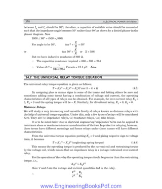 D-8N-SYSTEM1SYS14-1.PM6.5
370 ELECTRICAL POWER SYSTEMS
between Ia and Iv should be 90°; therefore, a capacitor of suitable value should be connected
such that the impedance angle becomes 50° rather than 60° as shown by a dotted phasor in the
phasor diagram. Now
1000 ∠ 60° = (500 + j860)
For angle to be 50°, tan–1 =
X
R
= 50°
or tan 50° =
X
R
or X = 596
But we have inductive reactance of 860 Ω.
∴ The capacitive reactance required = 860 – 596 = 264
∴ Value of C =
1
314 264
×
Farads = 12.1 µF. Ans.
14.7 THE UNIVERSAL RELAY TORQUE EQUATION
The universal relay torque equation is given as follows:
T = K1I2 + K2V2 + K3VI cos (θ – τ) + K (4.5)
By assigning plus or minus signs to some of the terms and letting others be zero and
sometimes adding some terms having a combination of voltage and current, the operating
characteristics of all types of relays can be obtained. For example, for over-current relay K2 =
0, K3 = 0 and the spring torque will be – K. Similarly, for directional relay, K1 = 0, K2 = 0.
Distance Relays
We will study a very interesting and versatile family of relays known as distance relays with
the help of universal torque equation. Under this, only a few types of relays will be considered
here. They are: (i) impedance relays, (ii) reactance relays, (iii) mho relays.
It is to be noted here that in electrical engineering ‘impedance’ term can be applied to
resistance alone or reactance alone or a combination of the two. In protective relaying, however,
these terms have different meanings and hence relays under these names will have different
characteristics.
From the universal torque equation putting K3 = 0 and giving negative sign to voltage
term, it becomes
T = K1I2 – K2V2 (neglecting spring torque) (14.6)
This means the operating torque is produced by the current coil and restraining torque
by the voltage coil, which means that an impedance relay is a voltage restrained over-current
relay.
For the operation of the relay the operating torque should be greater than the restraining
torque, i.e.,
K1I2 > K2V2
Here V and I are the voltage and current quantities fed to the relay.
∴
V
I
K
K
2
2
1
2
<
www.EngineeringBooksPdf.com
 