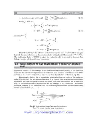 22 ELECTRICAL POWER SYSTEMS
∴ Inductance L per unit length =
µ
π
µ
π
0 0
4
+
L
NM O
QP
ln
D
R
Henry/metre (2.16)
Since µ0 = 4π × 10–7,
L = 1 4 10 7
+
L
NM O
QP× −
ln
D
R
Henry/metre
= 4 × 10–7 ×
1
4
+
L
NM O
QP
ln
D
R
Henry/metre (2.17)
since ln e1/4 =
1
4
∴ L = 4 × 10–7 × ln ln
e
D
R
1/4
+
F
H
G I
K
J
= 4 × 10–7 ln
D
Re−1/4
= 4 × 10–7 ln
D
R′
Henry/metre (2.18)
The radius R′ is that of a fictitious conductor assumed to have no internal flux linkages
but with the same inductance as the actual conductor with radius R. The quantity e–1/4 = 0.7788.
The multiplying factor of 0.7788 to adjust the radius in order to account for internal flux
linkages applies only to solid round conductors.
2.5 FLUX LINKAGES OF ONE CONDUCTOR IN A GROUP OF CONDUC-
TORS
Let us now find out the flux linkages of one conductor due to current flowing in the conductor
itself and the current flowing in the other conductors. It is assumed here that the sum of the
currents in the various conductors is zero. The system of conductors is shown in Fig. 2.5.
Theoretically, the flux due to a conductor is extending from the centre of the conductor
right up to infinity. We will assume here that P is a point very far from the group of the
conductors, the flux linkages will extend up to this point and the distances are as shown in
Fig. 2.5. The objective here is to calculate the flux linkages of say, conductor 1 due to the
current I1, carried by the conductor itself and flux linkage to conductor 1 due to the current
carried by conductors 2, 3, ......, n.
P
1
2
3
4
n
D1P
D2P
D3P
D4P
D4P
DnP
DnP
Fig. 2.5 Cross-sectional view of a group of n conductors.
Point P is remote from the group of conductors.
www.EngineeringBooksPdf.com
 