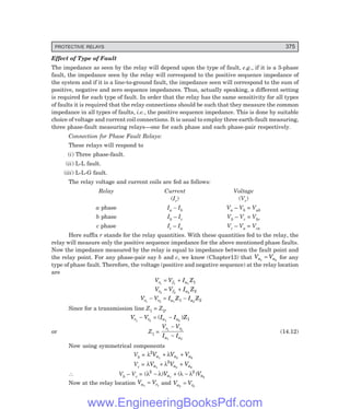 D-8N-SYSTEM1SYS14-1.PM6.5
PROTECTIVE RELAYS 375
Effect of Type of Fault
The impedance as seen by the relay will depend upon the type of fault, e.g., if it is a 3-phase
fault, the impedance seen by the relay will correspond to the positive sequence impedance of
the system and if it is a line-to-ground fault, the impedance seen will correspond to the sum of
positive, negative and zero sequence impedances. Thus, actually speaking, a different setting
is required for each type of fault. In order that the relay has the same sensitivity for all types
of faults it is required that the relay connections should be such that they measure the common
impedance in all types of faults, i.e., the positive sequence impedance. This is done by suitable
choice of voltage and current coil connections. It is usual to employ three earth-fault measuring,
three phase-fault measuring relays—one for each phase and each phase-pair respectively.
Connection for Phase Fault Relays:
These relays will respond to
(i) Three phase-fault.
(ii) L-L fault.
(iii) L-L-G fault.
The relay voltage and current coils are fed as follows:
Relay Current Voltage
(Ir) (Vr)
a phase Ia – Ib Va – Vb = Vab
b phase Ib – Ic Vb – Vc = Vbc
c phase Ic – Ia Vc – Va = Vca
Here suffix r stands for the relay quantities. With these quantities fed to the relay, the
relay will measure only the positive sequence impedance for the above mentioned phase faults.
Now the impedance measured by the relay is equal to impedance between the fault point and
the relay point. For any phase-pair say b and c, we know (Chapter13) that V V
a a
1 2
= for any
type of phase fault. Therefore, the voltage (positive and negative sequence) at the relay location
are
V V I Z
r f a
1 1
= + 1 1
V V I Z
r f a
2 2
= + 2 2
V V I Z I Z
r r a a
1 2
− = −
1 2
1 2
Since for a transmission line Z1 = Z2,
V V I I Z
r r a a
1 2
− = −
( )
1 2 1
or Z1 =
V V
I I
r r
a a
1 2
1 2
−
−
(14.12)
Now using symmetrical components
Vb = λ λ
2
0
V V V
a a a
1 2
+ +
Vc = λ λ
V V V
a a a
1 2
+ +
2
0
∴ Vb – Vc = ( ) ( )
λ λ λ λ
2 2
− + −
V V
a a
1 2
Now at the relay location V V
a r
1 1
= and V V
a r
2 2
=
www.EngineeringBooksPdf.com
 