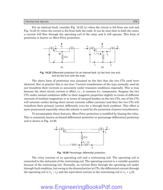 PROTECTIVE RELAYS 379
For an internal fault, consider Fig. 14.25 (a) when the circuit is fed from one end and
Fig. 14.25 (b) when the circuit is fed from both the ends. It can be seen that in both the cases,
a current will flow through the operating coil of the relay and it will operate. This form of
protection is known as Merz-Price protection.
i
O.C.
i
i
I
(a)
I1
(b)
I2
i1
i2
i1 i2
i1 + i2
Fig. 14.25 Differential protection for an internal fault: (=) fed from one end;
and (>) fed from both the ends.
The above form of protection was assumed on the fact that the two CTs used were
identical. But in practice this is not true. Current transformers of the type normally used do
not transform their currents so accurately under transient conditions especially. This is true
because the short circuit current is offset, i.e., it contains d.c. components. Suppose the two
CTs under normal conditions differ in their magnetic properties slightly in terms of different
amounts of residual magnetism or in terms of unequal burden on the two CTs, one of the CTs
will saturate earlier during short circuit currents (offset currents) and thus the two CTs will
transform their primary current differently even for a through fault condition. This effect is
more pronounced especially when the scheme is used for the protection of power transformers.
To accommodate these features, Merz-Price protection is modified by biasing the relay.
This is commonly known as biased differential protectior or percentage differential protection
and is shown in Fig. 14.26.
O.C.
I1 I2
i1 i2
(i1 – i )
2
i1 i2
Fig. 14.26 Percentage differential protection.
The relay consists of an operating coil and a restraining coil. The operating coil is
connected to the mid-point of the restraining coil. The operating current is a variable quantity
because of the restraining coil. Normally, no current flows through the operating coil under
through fault condition, but owing to the dissimilarities in CTs, the differential current through
the operating coil is (i1 – i2) and the equivalent current in the restraining coil is (i1 + i2)/2.
www.EngineeringBooksPdf.com
 