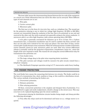 PROTECTIVE RELAYS 381
The term ‘pilot’ means the interconnecting channel between the two ends of the equipment
or a circuit over which information from one end to the other can be conveyed. Three different
types of such channels are in use:
1. Wire pilot.
2. Carrier current pilot.
3. Microwave pilot.
The first one is in the form of a two-wire line, such as a telephone line. The second one
for the protective relaying is one in which low voltage high frequency (30 KHz to 200 KHz)
currents are transmitted along the conductor of the line (line to be protected) at one end and
received at the other end, the earth or ground wire generally acting as the return conductor. A
microwave pilot is an ultra high frequency radio system operating above 900 MHz.
A wire pilot is generally economical for distances up to 10 to 15 kms. For a 3-phase
transmission line, a summation transformer may be used to combine the three currents and
thus use two pilot wires instead of six (two wires per phase). For more than 15 kms, carrier
current pilot usually becomes more economical. When for technical reasons (number of channels)
carrier channels cannot be used, microwave pilots are used. Pilot wire current differential
scheme is normally used for the protection of generators, transformers, buses etc., where the
length of the wire required is small. The reasons for not using the current differential relay for
transmission line protection are:
(i) Cost of pilot wires.
(ii) The large voltage drop in the pilot wires requiring better insulation.
(iii) The pilot currents and voltages would be excessive for pilot circuits rented from a
telephone company.
(iv) The likelihood of improper operation owing to C.T. inaccuracies under heavy loading.
14.9 FEEDER PROTECTION
The word feeder here means the connecting link between two circuits. The feeder could be in
the form of a transmission line, short, medium or long, or this could be a distribution circuit.
The various methods of protecting the feeders are:
1. Overcurrent protection.
2. Distance protection.
3. Pilot relaying protection.
Of these, overcurrent protection is the simplest and cheapest form of protection. It is
most difficult to apply and needs readjustment, should a change in the circuit occur. This may
even have to be replaced depending upon the circuit conditions.
Overcurrent relaying for distribution circuits besides being simple and cheap provides
the following advantages:
(i) Very often the relays need not be directional and hence no a.c. voltage source is re-
quired.
www.EngineeringBooksPdf.com
 